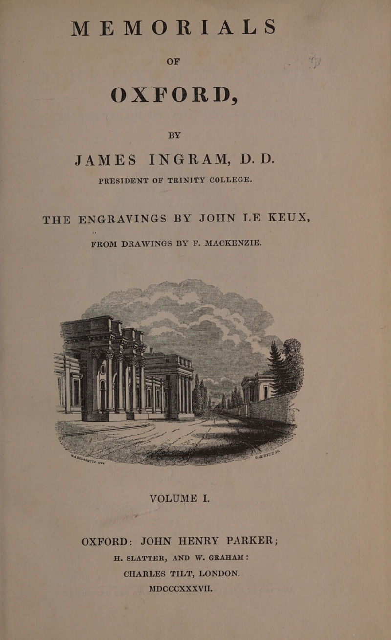 MEMORIALS OXFORD, BY JAMES INGRAM, D. D. PRESIDENT OF TRINITY COLLEGE. THE ENGRAVINGS BY JOHN LE KEUX, FROM DRAWINGS BY F. MACKENZIE. OXFORD: JOHN HENRY PARKER; H. SLATTER, AND W. GRAHAM: CHARLES TILT, LONDON. MDCCCXXXVII.