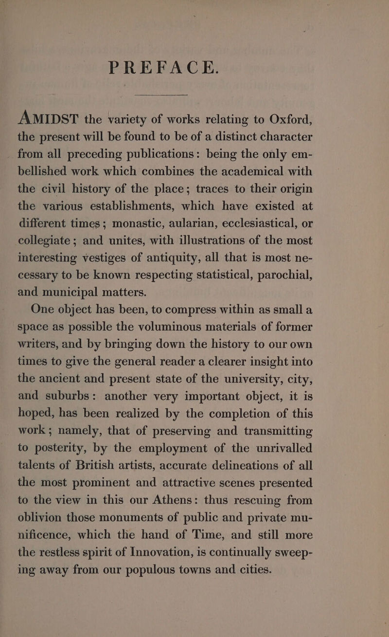 PREFACE. AMIDST the variety of works relating to Oxford, the present will be found to be of a distinct character _ from all preceding publications: being the only em- bellished work which combines the academical with the civil history of the place; traces to their origin the various establishments, which have existed at different times; monastic, aularian, ecclesiastical, or collegiate; and unites, with illustrations of the most interesting vestiges of antiquity, all that is most ne- cessary to be known respecting statistical, parochial, and municipal matters. One object has been, to compress within as small a space as possible the voluminous materials of former writers, and by bringing down the history to our own times to give the general reader a clearer insight into the ancient and present state of the university, city, and suburbs: another very important object, it is hoped, has been realized by the completion of this work ; namely, that of preserving and transmitting to posterity, by the employment of the unrivalled talents of British artists, accurate delineations of all the most prominent and attractive scenes presented to the view in this our Athens: thus rescuing from oblivion those monuments of public and private mu- nificence, which the hand of Time, and still more the restless spirit of Innovation, is continually sweep- ing away from our populous towns and cities.