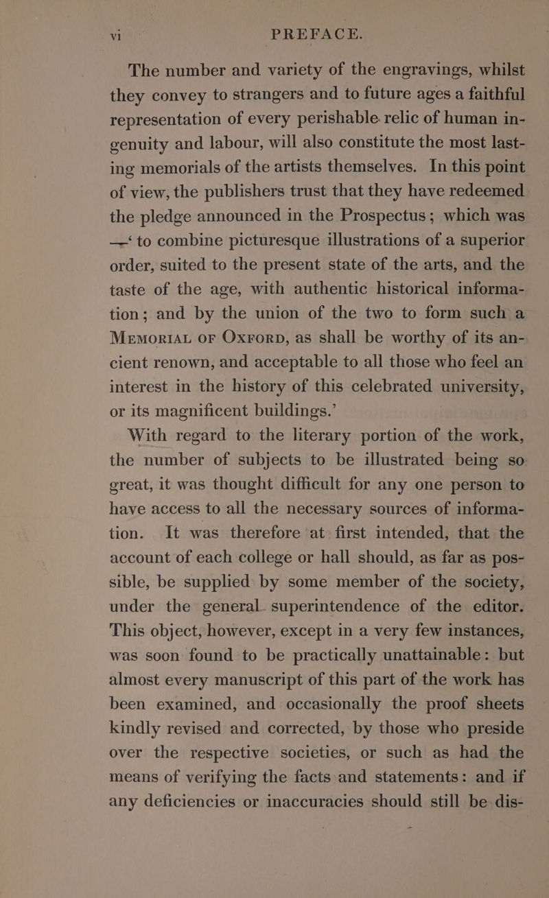 The number and variety of the engravings, whilst they convey to strangers and to future ages a faithful representation of every perishable relic of human in- genuity and labour, will also constitute the most last- ing memorials of the artists themselves. In this point of view, the publishers trust that they have redeemed the pledge announced in the Prospectus; which was —‘to combine picturesque illustrations of a superior order, suited to the present state of the arts, and the taste of the age, with authentic historical informa- tion; and by the union of the two to form such a MemoriAu OF Oxrorp, as shall be worthy of its an- cient renown, and acceptable to all those who feel an interest in the history of this celebrated university, or its magnificent buildings.’ With regard to the literary portion of the work, the number of subjects to be illustrated being so: great, it was thought difficult for any one person to have access to all the necessary sources of informa- tion. It was therefore at first intended, that the account of each college or hall should, as far as pos- sible, be supplied: by some member of the society, under the general. superintendence of the editor. This object, however, except in a very few instances, was soon found to be practically unattainable: but almost every manuscript of this part of the work has been examined, and occasionally the proof sheets kindly revised and corrected, by those who preside over the respective societies, or such as had the means of verifying the facts and statements: and if any deficiencies or inaccuracies should still be dis-