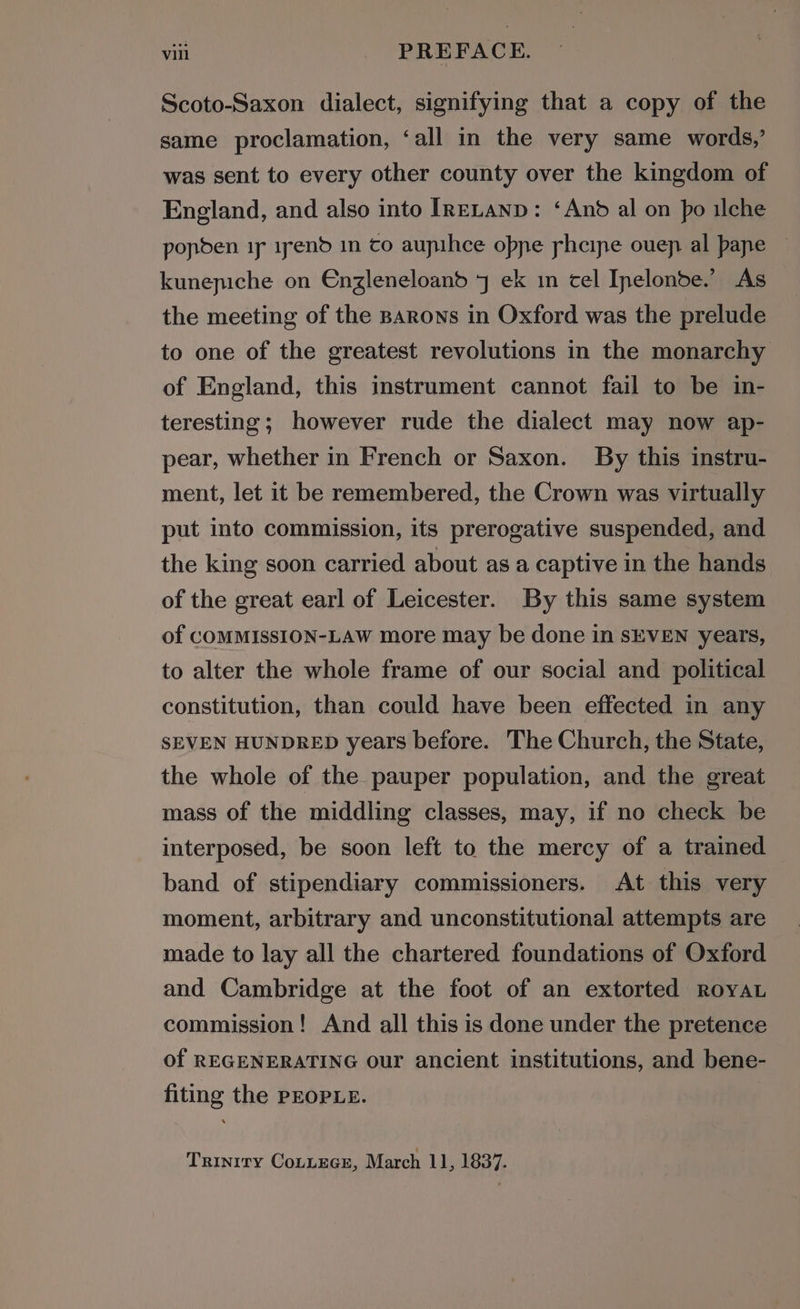 Scoto-Saxon dialect, signifying that a copy of the same proclamation, ‘all in the very same words,’ was sent to every other county over the kingdom of England, and also into IRELAND: ‘And al on po ilche popden ip 1pend in co aupihce oppe rheine ouep al pane kunepiche on Enzleneloand 7 ek in cel Ipelonde.’ As the meeting of the Barons in Oxford was the prelude to one of the greatest revolutions in the monarchy of England, this instrument cannot fail to be in- teresting; however rude the dialect may now ap- pear, whether in French or Saxon. By this instru- ment, let it be remembered, the Crown was virtually put into commission, its prerogative suspended, and the king soon carried about as a captive in the hands of the great earl of Leicester. By this same system of COMMISSION-LAW more may be done in SEVEN years, to alter the whole frame of our social and political constitution, than could have been effected in any SEVEN HUNDRED years before. The Church, the State, the whole of the pauper population, and the great mass of the middling classes, may, if no check be interposed, be soon left to the mercy of a trained band of stipendiary commissioners. At this very moment, arbitrary and unconstitutional attempts are made to lay all the chartered foundations of Oxford and Cambridge at the foot of an extorted ROYAL commission! And all this is done under the pretence of REGENERATING our ancient institutions, and bene- fiting the PEOPLE. Trinity CottEGe, March 11, 1837.