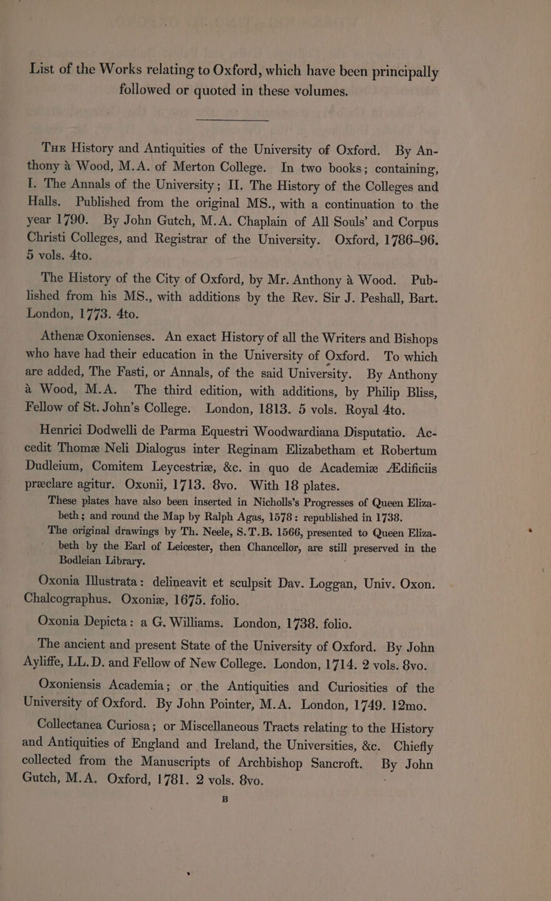 List of the Works relating to Oxford, which have been principally followed or quoted in these volumes. Tux History and Antiquities of the University of Oxford. By An- thony &amp; Wood, M.A. of Merton College. In two books; containing, I. The Annals of the University; II. The History of the Colleges and Halls. Published from the original MS., with a continuation to. the year 1790. By John Gutch, M.A. Chaplain of All Souls’ and Corpus Christi Colleges, and Registrar of the University. Oxford, 1786-96. 5 vols. Ato. The History of the City of Oxford, by Mr. Anthony &amp; Wood. Pub- lished from his MS., with additions by the Rev. Sir J. Peshall, Bart. London, 1773. Ato. Athenz Oxonienses. An exact History of all the Writers and Bishops who have had their education in the University of Oxford. To which are added, The Fasti, or Annals, of the said University. By Anthony a Wood, M.A. The third edition, with additions, by Philip Bliss, Fellow of St. John’s College. London, 1813. 5 vols. Royal 4to. Henrici Dodwelli de Parma Equestri Woodwardiana Disputatio. Ac- cedit Thome Neli Dialogus inter Reginam Elizabetham et Robertum Dudleium, Comitem Leycestrie, &amp;c. in quo de Academie Addificiis preclare agitur. Oxonii, 1713. 8vo. With 18 plates. These plates have also been inserted in Nicholls’s Progresses of Queen Eliza- beth ; and round the Map by Ralph Agas, 1578: republished in 1738. The original drawings by Th. Neele, S.T.B. 1566, presented to Queen Eliza- beth by the Earl of Leicester, then Chancellor, are ape preserved in the Bodleian Library. Oxonia Illustrata: delineavit et sculpsit Dav. Loggan, Univ. Oxon. Chalcographus. Oxoniz, 1675. folio. Oxonia Depicta: a G. Williams. London, 1738. folio. The ancient and present State of the University of Oxford. By John Ayliffe, LL.D. and Fellow of New College. London, 1714. 2 vols. 8vo. Oxoniensis Academia; or the Antiquities and Curiosities of the University of Oxford. By John Pointer, M.A. London, 1749. 12mo. Collectanea Curiosa; or Miscellaneous Tracts relating to the History and Antiquities of England and Ireland, the Universities, &amp;c. Chiefly collected from the Manuscripts of Archbishop Sancroft. By John Gutch, M.A. Oxford, 1781. 2 vols. 8vo. B