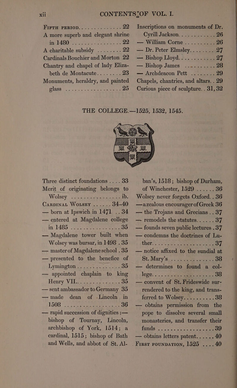 FirtH PERIOD. ar Neen A more superb aca Megane shrine SUPA RULT AARC ay owe eee A charitable subsidy ........ 22 Cardinals Bouchier and Morton 22 Chantry and chapel of lady Eliza- beth de Montacute........23 Monuments, heraldry, and painted PIARS fs. keer eae Inscriptions on monuments of Dr. Cyrill Jackson............26 — William Corne..........26 — Dr. Peter Elmsley........ 27 — Bishop Lloyd............27 — Bishop James ..........28 — Archdeacon Pett ........ 29 Chapels, chantries, and altars. . 29 Curious piece of sculpture. . 31, 32 Three distinct foundations .. .. 33 Merit of originating belongs to Wolsey .2:. 2a . 1b. CaRDINAL WOLSEY ...... 34-40 — born at Ipswich in 1471 .. 34 — entered at Magdalene college in 1485 eee eee Bed — Magdalene tower built when Wolsey was bursar, in 1498 . 35 — master of Magdaleneschool . 35 — presented to the benefice of Lymington ...... ...00 — appointed bbe ths rs king Henry V Uli dee soe epee — sent ambassador toGermany 35 — made dean of .Lincoln in 1508 . CA ee ee doe ae — fapne succession 7” ene — bishop of Tournay, Lincoln, archbishop of York, 1514; a cardinal, 1515; bishop of Bath and Wells, and abbot of St, Al- ban’s, 1518; bishop of Durham, of Winchester, 1529 ......36 Wolsey never forgets Oxford. . 36 —azealous encourager of Greek 36 — the Trojans and Grecians . . 37 — remodels the statutes...... 37 — condemns the doctrines of Lu- ther. . ae hg — notice ae to aie cote be at St, Marys... dai nena — determines to find a col- lege. . one ...00 — naeet Bs St, Pa deswide sur- rendered to the king, and trans- ferred to Wolsey.......... 38 — obtains permission from the monasteries, and transfer their Pads od he a 39 — obtains letters patent...... 40