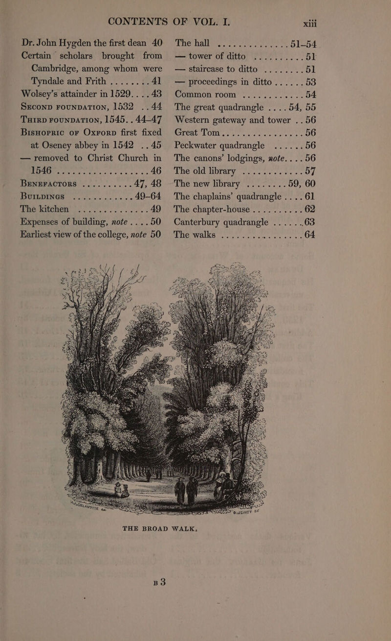 Dr. John Hygden the first dean 40 Certain scholars brought from Cambridge, among whom were Tyndale and Frith ........41 Wolsey’s attainder in 1529... .43 SECOND FOUNDATION, 1532 ..44 Tuirp rounpaATIoNn, 1545. . 44-47 Bisnopric oF Oxrorp first fixed at Oseney abbey in 1542 ..45 — removed to Christ Church in Mey has. 5 4 SO BEeneractors ..........47, 48 Buiupines ..... ....... 49-64 (OS i a ae .. 49 Expenses of building, nofe.. . . 50 Earliest view of the college, note 50 LHe Uae. ee ree eo Lea. — tower of ditto ..........51 — staircase to ditto ........51 — proceedings in ditto......53 Common room ............54 The great quadrangle ....54, 55 Western gateway and tower .. 56 reat LOM et sieved clewse ss OO Peckwater quadrangle ......56 The canons’ lodgings, zote.... 56 The old libraty “0... oe. bs OF THe new Drury: se ve Os OU The chaplains’ quadrangle .. .. 61 The chapter-house ...... Aiea Canterbury quadrangle ......, 63 2G AMC iii Rie ed ale eaten th 64