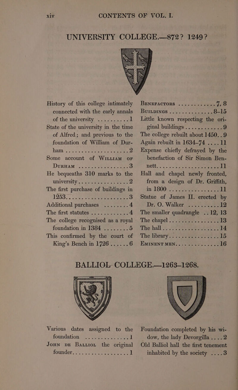 History of this college intimately connected with the early annals of the university State of the university in the time of Alfred; and previous to the foundation of William of Dur- hata. <5. Rae eee 2 Some account of WILLIAM oF DvuRBAM y,. Sees ie ee ss] He bequeaths 310 marks to the UNIVErsity.,) eee ee 2 The first purchase of buildings in L253. . vite ot eee: 3 Additional purchases ........ 4 The first statutes .........44. 4 The college recognised as a royal foundation in 1384 ........ 5 This confirmed by the court of King’s Bench in 1726...... 6 BENEFACTORS .......-.2.- 7,8 BuILDINGS ..... ee 8-15 Little known respecting the ori- ginal buldings!, eee 9 The college rebuilt about 1450. . 9 Again rebuilt in 1634-74 ....11 Expense chiefly defrayed by the benefaction of Sir Simon Ben- Hall and chapel newly fronted, from a design of Dr. Griffith, in LSOQ UN. 5 eee ee ll Statue of James II. erected by Dr O. Walkera aoe ne 12 The smaller quadrangle ..12, 13 ‘The Chapel .\.),' 27am oo eee 13 ‘Thevhall -,...72 oa een eee 14 The library's s.seeeee te eee 15 EMINENT MEN.... 2.65... 16 Various dates assigned to the foundation rotnder: 0). gee eee 1 Foundation completed by his wi- dow, the lady Devorgilla ....2 Old Balliol hall the first tenement inhabited by the society ....3