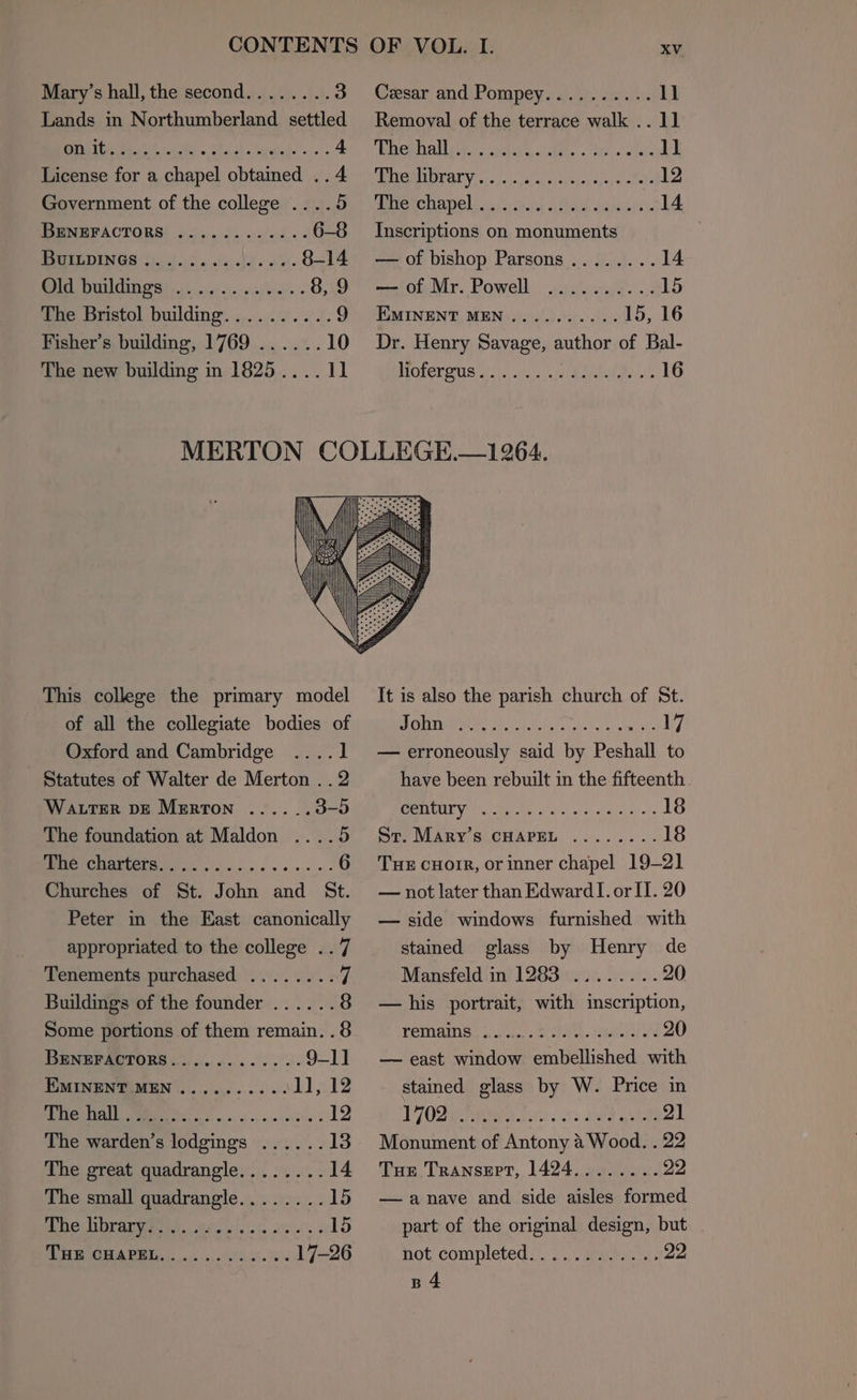 CONTENTS Mary’s hall, the second........ 3 Lands in Northumberland settled TE, ee ae oe Se 4 License for a chapel obtained .. 4 Government of the college ....5 IBUNEFACTORS! ».).. 5. 2/04. 6-8 BUILDINGS ......... Fee ee 8-14 BOO 0 is wi wy oisyoet’s. 8, 9 The Bristol building..........9 Fisher’s building, 1769 ......10 The new building in 1825.... 11 OF VOL. I. XV Cesar and Pompey, 2.4.0.) 1) Removal of the terrace walk .. 11 Whewhalliit.. iy. alh . er, oa la oll PURI OR ATV 50 3. ch cp atgigel apy s seas 12 POAC AMO] aise balsl Gita spiel’. 14 Inscriptions on monuments — of bishop Parsons ........ 14 — of Mr. Powell .......... 15 IXMINENT MEN.......... 15, 16 Dr. Henry Savage, author of Bal- Mofermre aio Con giehan LG This college the primary model of all the collegiate bodies of Oxford and Cambridge ....1 Statutes of Walter de Merton . . 2 WattTerR DE Merton ......3-5 The foundation at Maldon ....5 Pee CHANCCTG es. sce ee en 6 Churches of St. John and St. Peter in the East canonically appropriated to the college ..7 Tenements purchased Buildings of the founder Some portions of them remain. . 8 BENEFACTORS............ 9-1] EMINENT MEN .......... 1], 12 Re AM eM ooh es <y'n'e ohh. © 12 The warden’s lodgings ...... 13 The great quadrangle........ 14 The small quadrangle........15 UNTRUE G21 a. 2 UR pene eee 15 BB OGHA DEL, oc... i291. 08° 17-26 It is also the parish church of St. John . ESE eI (7 — erroneously said by Peshall to have been rebuilt in the fifteenth BARE Yer EAE oa! ols hae ob 18 Sr. Mary’s CHAPEL ........ 18 Tue cHorr, or inner chapel 19-21 — not later than Edward I. or IT. 20 — side windows furnished with stained glass by Henry de Mansfeld in) L283. 06 22226. 20 — his portrait, with inscription, TEMAMS: gas Se A eu 20 — east window embellished with stained glass by W. Price in POZE RIR A T.750. 02, EF gene 21 Monument of Antony 4 Wood. . 22 Tue Transert, 1424........ pi. — anave and side aisles formed part of the original design, but Hot completed. .5)/.aeuranta. 22 B4