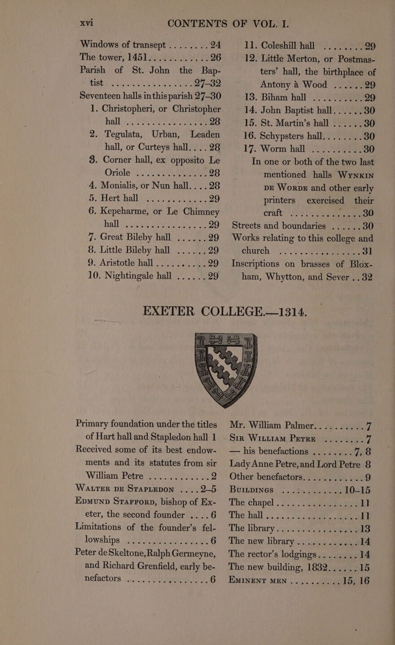 Windows of transept........ 24 ‘Phe: towery M61 Se. oe 26 Parish of St. John the Bap- 1ISES oe CEG RETR 27-32 Seventeen halls in this parish 27-30 1. Christopheri, or Christopher hall 2. Tegulata, Urban, lLeaden hall, or Curteys hall... . 28 3. Corner hall, ex opposito Le Oriole +... 2.5, eee 28 4. Monialis, or Nun hall... . 28 Bo derthall oar as ore 29 6. Kepeharme, or Le Chimney halls Aerie 29 7. Great Bileby hall, ;. / 7 29 8. Little Bileby hall ......29 9. Aristotle hall. $y ae 29 10. Nightingale hall ...... 29 | 11; Colesniamien? ean a9 12. Little Merton, or Postmas- ters’ hall, the birthplace of Antony 4 Wood ...... 29 13. Biham: hall. Pe 29 14. John Baptist hall...... 30 15. St. Martin’s hall ...... 30 16. Schypsters hall........ 30 17. Worm hall 2 ee 30 In one or both of the two last mentioned halls Wynxin pe Worps and other early printers exercised their craft! 4! 3 eae re church Inscriptions on brasses of Blox- ham, Whytton, and Sever . . 32 Primary foundation under the titles of Hart hall and Stapledon hall 1 Received some of its best endow- ments and its statutes from sir ‘William “Petre ile pee 2 WALTER DE STAPLEDON ....2—5 Epmunp Starrorp, bishop of Ex- eter, the second founder ....6 Limitations of the founder’s fel- lowships Peter de Skeltone, Ralph Germeyne, and Richard Grenfield, early be- nefactors Mr. William Palmer.......... © Sirk WILLiAM Perre ........ fi — his benefactions ........ yea Lady Anne Petre, and Lord Petre 8 Other benefactors............ 9 BUILDINGS, ....)..7%. eee 10-15 The; chapel... 3... canes 1] The hall s., .......0 pee gs Eas 11 The library 2ue)20e9 eee 13 The new. library): .3.4 aes 14 The rector’s lodgings........ 14 The new building, 1832...... 15 EMINENT MEN .......... 15, 16