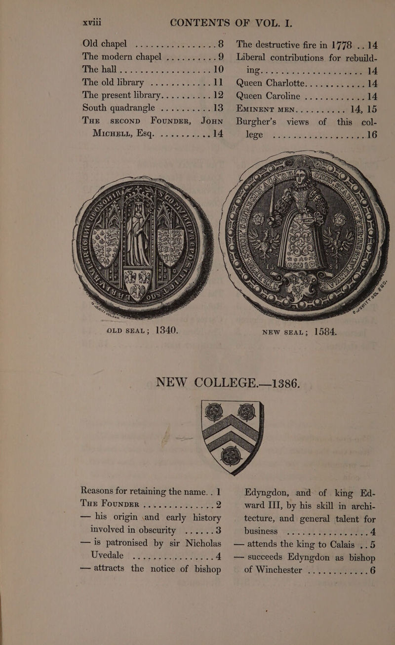 MONE h opel vi... Leet ars Nene 8 The modern chapel ..... Boe 2) ULC EN GIDE Ck | ate ete ae Heal) Chesold hbrary we odd The. present library... +. 4.12 South quadrangle .......... 13 THE sEcOND FounpErR, JOHN Micnetz, Esq. ..........14 OLD SEAL; 1340. The destructive fire in 1778 .. 14 Liberal contributions for rebuild- IDF ae hak, oe .... 1A Queen Charlotte............14 Queen Caroline .......... ida EMINENT MEN....... ... 14,15 Burgher’s views of this col- Repel: rte, MA 16 NEW SEAL; 1584. Reasons for retaining the name. . 1 Tus Founper ee gigs cee 2 — his origin \and early history involved in obscurity ......3 — is patronised by sir Nicholas Uvedale . —— attracts the notice of bishop Edyngdon, and of king Ed- ward III, by his skill in archi- tecture, and general talent for business wir age AAR A — attends the king to Calais ..5 — succeeds Edyngdon as bishop of (Winchester #7. eae ..6