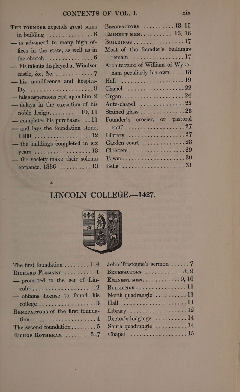 THE FOUNDER expends great sums iapotdiherey ees Ute B — is advanced to many high of- fices in the state, as well as in the church... iss 3) upd 6 — his talents displayed at Windsor Pasties Geer. 3). 6. ON 7 — his munificence and hospita- HMM RRs io vise ass > sale 8 — false aspersions cast upon him 9 — delays in the execution of his MOM CESIATN ss 6:0 5. - «» 10, 11 — completes his purchases .. 11 — and lays the foundation stone, eae 12 — the buildings completed in six as eae. oe eine + 13 — the society make their solemn entrance, 1386 .......... 13 BENEFACTORS ........-- 13-15 EMINENT MEN.......... 15, 16 PTE DEN GOA joy wserne fees ene oe 17 Most of the founder’s buildings PEMA AC eM ahaa &amp;- 17 Architecture of William of Wyke- ham peculiarly his own ....18 [ECOL | Gai MAB SROs Shep te ga oat 19 ROTO (he Aes Walled cues ote aetna liane 22 CWA he tae winlae wre cease at 24 Ante-chapel .......-«+---- 25 Stained: SASS ss siete sone cre =5e es 26 Founder’s crosier, or pastoral BEAT i iat oto abst ceaus pane cuit a alee 27 TaN Nes ee os Ver esate 2 lg oa 27 GAak CED COULD: Soin at «sels scans 28 CNG ISCC RE ila ce Miete ses istiae as ata ok 29 DOK ith «Me die oh de aka aie sme 4 30 Bellas Ie Va sel dap vik ate ana Jl The first foundation ........ 1-4 RicHarD FLEMYNG .......... 1 — promoted to the see of Lin- POV ARS e catanis's gla oe he 2 — obtains license to found his BOC i aiding iy 2 wsecbns 9 018 3 Beneractors of the first founda- PUMA iss 20ers, v tim inlaeie a 4 4 The second foundation........ 5 BisHop RoTHERAM ........ 5—/ John Tristoppe’s sermon ...... Fl BENEFACTORS ..........-- 8, 9 EMINENT MEN...........- 9, 10 BUILDINGS. 254.465.2702. 11 North quadrangle .......... 11 LSU RRR Reg Ty er enamine ee Y 11 Poa ress oan c ch. =; ide bieeel arenes 12 Rector’s lodgings ....'......14 South quadrangle .......... 14 ADC E b/s a Yes, walle Aileen « 15