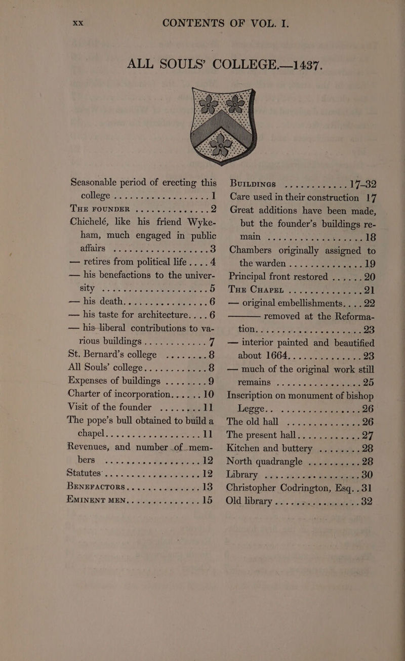 Seasonable period of erecting this COUNGMer etn spa ie ae, eae i LIE MOUNDER i.) ee eee eee, 2 Chichelé, like his friend Wyke- ham, much engaged in public DHTAINS “oR Ne a eR. dee 3 — retires from political life....4 — his benefactions to the univer- SITY. a ee 5 — his taste for architecture....6 — his liberal contributions to va- nous buildingao@.00s ... ee) St. Bernard’s college ........ 8 All Souls’ college... . 4). see 8 Expenses of buildings ........ 9 Charter of incorporation...... 10 Visit of the founder ........ 11 The pope’s bull obtained to build a Chapel... .:2.4eeeeee 11 Revenues, and number of mem- BETS: 5.0! 9. 0ncere ee 12 SOLABULOS: «2. «=; s/osnl ns 0 eR Wee 12 BENEFACTORS.........---+: 13 EUMINENT MEN,.....6--052- 0% 15 BuInpINGs. ,..5 eee 17-32 Care used in their construction 17 Great additions have been made, but the founder’s pmee ee re- TAIN ©... .\o, sche ee 18 Chambers originally A to the warden .. ... ; 7 jueueneeene 19 Principal front restored ...... 20 THE CuHapgh.....5/)..4505 21 — original embellishments. . . . 22 removed at the Reforma- S1GM. 5 iy, J. gee 23 — interior painted and beautified about 1664, . . Meee 23 — much of the original work still HEMains |... > en ee 25 Inscription on monument of bishop ee Ce ....-). 10.350 e eee 26 The Old hall...» geen 26 The present hell. oye 27 Kitchen and buttemy oe eee 28 North quadrangle .......... 28 Library, oss . atk pee 30 Christopher Codrington, Esq. . 31 Old brary oj. eesaras peeteiaee 32 —— ee