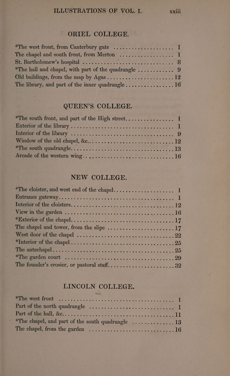 ORIEL COLLEGE. *The west front, from Canterbury gate’ BE ig aaa ir ALD es bE I The chapel and south front, from Merton .................. 1 St. Bartholomew’s hospital ............ Ftv er tame Dorney, tk 8 *The hall and chapel, with part of the quadrangle ............ 9 Old buildings, from the map by Agas.........-000. 000000 ee 12 The library, and part of the inner quadrangle................ 16 QUEEN’S COLLEGE. *The south front, and part of the High street................ I SUIT! ave ngs ols os tese Seda Goan a ov I MOORE OPATY sf)... eee sa vise ce cae we dabeieakas oe 9 Peeeervece toorold- chapel, 2G. 2. se ewe pv ccc cmon es vue 12 Seeeeam a quadvemele.. ) 0.20. eR I a 13 eeGerGutne Western WING... a sal fe ye eo eee: 16 NEW COLLEGE. *The cloister, and west end of the CGC L A ee EH ke Tere toe 1 ESE he ASI QS i Ma ne Ue pee I ] Mer eCW Me CIOISETS. ke kk ase ve nc cise eee ceed AE 12 PERO Cases alate cialy alts eee nme seed bh mwecme ek: 16 Meee CUADCL.. ise au dce eee s When Does ecko cws 17 Tuescnnpel ane tower, from the slipe ..... ie. cae es nek. yy, West door of the chapel ...... A Pe an espe ee eee ee 22 Ta MO GGT ETAT NG So 25 Le NE On 25 EMRE U LCT ali Sas ie gc oale se oid die deed ogee ae 29 (Ene sounder scrosier, or pastoral staff. .i....0....0260 26... 32 LINCOLN COLLEGE. MM ale oes cs aig w calles Pate sae, ela 1 Pampomermotth quadrangle 0.0... e oe ees wl boa 1 DRO MNCM AEG eg aig so coche dvi ole ec aces He. EN ll *The ehapel, and part of the south quadrangle .............. 13 imemapemmrrora. the Pardon oy! 3m, ee can ene eo eRe we LO
