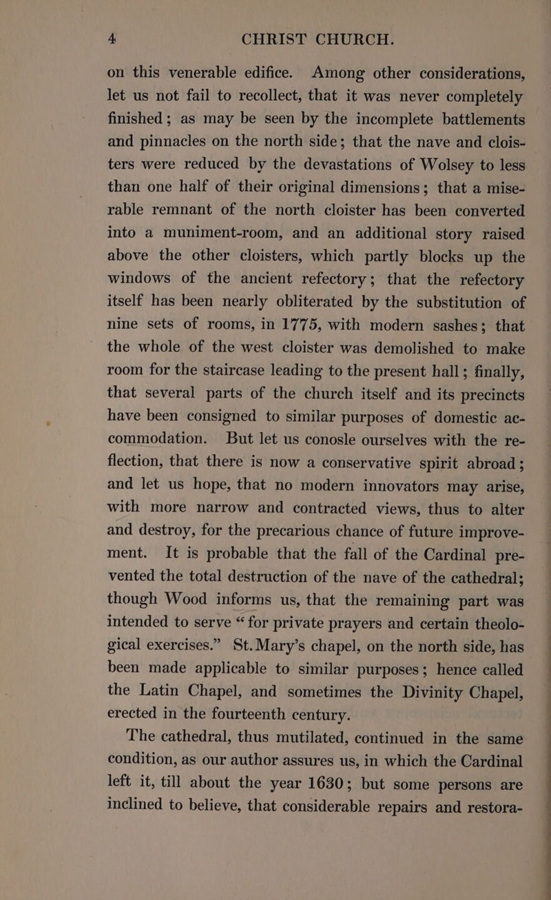 on this venerable edifice. Among other considerations, let us not fail to recollect, that it was never completely finished ; as may be seen by the incomplete battlements and pinnacles on the north side; that the nave and clois- ters were reduced by the devastations of Wolsey to less than one half of their original dimensions; that a mise- rable remnant of the north cloister has been converted into a muniment-room, and an additional story raised above the other cloisters, which partly blocks up the windows of the ancient refectory; that the refectory itself has been nearly obliterated by the substitution of nine sets of rooms, in 1775, with modern sashes; that the whole of the west cloister was demolished to make room for the staircase leading to the present hall; finally, that several parts of the church itself and its precincts have been consigned to similar purposes of domestic ac- commodation. But let us conosle ourselves with the re- flection, that there is now a conservative spirit abroad ; and let us hope, that no modern innovators may arise, with more narrow and contracted views, thus to alter and destroy, for the precarious chance of future improve- ment. It is probable that the fall of the Cardinal pre- vented the total destruction of the nave of the cathedral; though Wood informs us, that the remaining part was intended to serve “for private prayers and certain theolo- gical exercises.” St.Mary’s chapel, on the north side, has been made applicable to similar purposes; hence called the Latin Chapel, and sometimes the Divinity Chapel, erected in the fourteenth century. The cathedral, thus mutilated, continued in the same condition, as our author assures us, in which the Cardinal left it, till about the year 1630; but some persons are inclined to believe, that considerable repairs and restora- ee ee ee