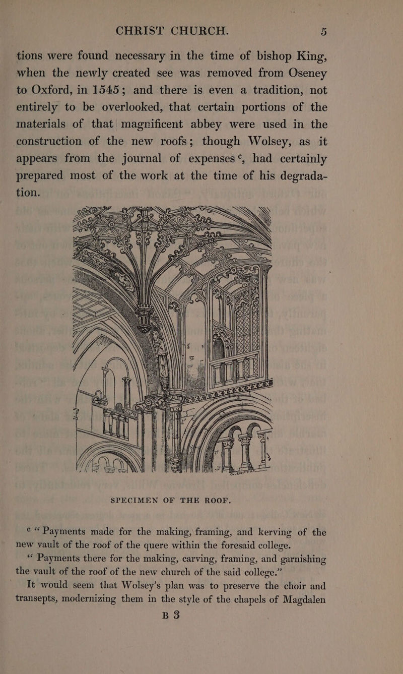 tions were found necessary in the time of bishop King, when the newly created see was removed from Oseney to Oxford, in 1545; and there is even a tradition, not entirely to be overlooked, that certain portions of the materials of that| magnificent abbey were used in the construction of the new roofs; though Wolsey, as it appears from the journal of expenses‘, had certainly prepared most of the work at the time of his degrada- tion. GRA C YY: <A: : ¢ i) WS ee 2 a SS Hoe by oe » oe GZ iN Po fol SS \. ZW —#? NY} N >| @ ; Uy We: : WAY SAW : at AU DY J ee SA Se SCA 26) ZS = x) Pa oO) ne x Se ene. Beet ee =e Re Re 7 ANS ZR aeons BSCS x oss: ra <\ iF] ey ty [I=]. Sai a) ¢ “Payments made for the making, framing, and kerving of the new vault of the roof of the quere within the foresaid college. “Payments there for the making, carving, framing, and garnishing the vault of the roof of the new church of the said college.” It would seem that Wolsey’s plan was to preserve the choir and transepts, modernizing them in the style of the chapels of Magdalen B 3