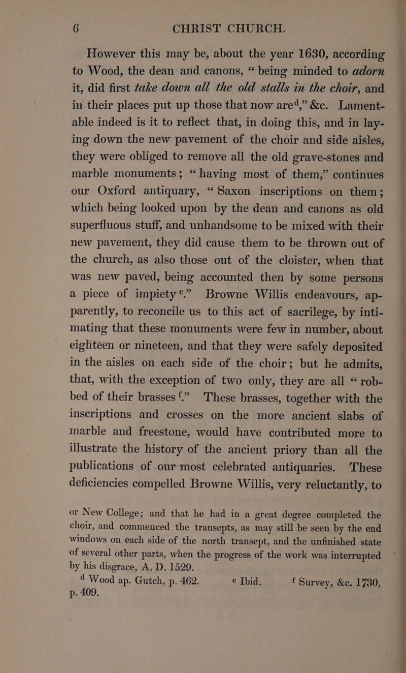 However this may be, about the year 1630, according to Wood, the dean and canons, “ being minded to adorn it, did first take down all the old stalls in the choir, and in their places put up those that now are4,” &c. Lament- able indeed is it to reflect that, in doing this, and in lay- ing down the new pavement of the choir and side aisles, they were obliged to remove all the old grave-stones and marble monuments; “ having most of them,” continues our Oxford antiquary, “ Saxon inscriptions on them; which being looked upon by the dean and canons as old superfluous stuff, and unhandsome to be mixed with their new pavement, they did cause them to be thrown out of the church, as also those out of the cloister, when that was new paved, being accounted then by some persons 9? a piece of impiety*®.” Browne Willis endeavours, ap- parently, to reconcile us to this act of sacrilege, by inti- mating that these monuments were few in number, about eighteen or nineteen, and that they were safely deposited in the aisles on each side of the choir; but he admits, that, with the exception of two only, they are all “rob- bed of their brasses£” These brasses, together with the inscriptions and crosses on the more ancient slabs of marble and freestone, would have contributed more to illustrate the history of the ancient priory than all the publications of our most celebrated antiquaries. These deficiencies compelled Browne Willis, very reluctantly, to or New College; and that he had in a great degree completed the choir, and commenced the transepts, as may still be seen by the end windows on each side of the north transept, and the unfinished state of several other parts, when the progress of the work was interrupted by his disgrace, A. D. 1529. 4 Wood ap. Gutch, p. 462. e Ibid. f Survey, &c. 1730, p- 409.