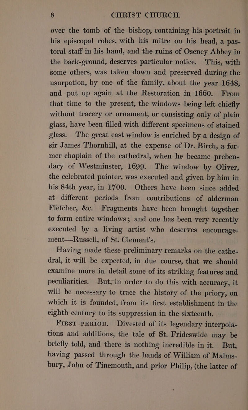 over the tomb of the bishop, containing his portrait in his episcopal robes, with his mitre on his head, a pas- toral staff in his hand, and the ruins of Oseney Abbey in the back-ground, deserves particular notice. This, with some others, was taken down and preserved during the usurpation, by one of the family, about the year 1648, and put up again at the Restoration in 1660. From that time to the present, the windows being left chiefly without tracery or ornament, or consisting only of plain glass, have been filled with different specimens of stained glass. ‘The great east window is enriched by a design of sir James Thornhill, at the expense of Dr. Birch, a for- mer chaplain of the cathedral, when he became preben- dary of Westminster, 1699. The window by Oliver, the celebrated painter, was executed and given by him in his 84th year, in 1700. Others have been since added at different periods from contributions of alderman Fletcher, &amp;c. Fragments have been brought together to form entire windows; and one has been very recently executed by a living artist who deserves encourage- ment—Russell, of St. Clement’s. Having made these preliminary remarks on the cathe- dral, it will be expected, in due course, that we should examine more in detail some of its striking features and peculiarities. But,in order to do this with accuracy, it will be necessary to trace the history of the priory, on which it is founded, from its first establishment in the eighth century to its suppression in the sixteenth. First PERIOD. Divested of its legendary interpola- tions and additions, the tale of St. Frideswide may be briefly told, and there is nothing incredible in it. But, having passed through the hands of William of Malms- bury, John of Tinemouth, and prior Philip, (the latter of