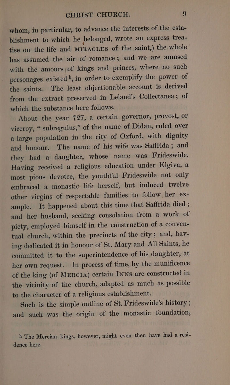 whom, in particular, to advance the interests of the esta- blishment to which he belonged, wrote an express trea- tise on the life and MIRACLES of the saint,) the whole has assumed the air of romance; and we are amused. with the amours,of kings and princes, where no such personages existed», in order to exemplify the power of the saints. The least objectionable account is derived from the extract preserved in Leland’s Collectanea ; of which the substance here follows. About the year 727, a certain governor, provost, or viceroy, “ subregulus,” of the name of Didan, ruled over a large population in the city of Oxford, with dignity and honour. The name of his wife was Saffrida; and they had a daughter, whose name was Frideswide. Having received a religious education under Hlgiva, a most pious devotee, the youthful Frideswide not only embraced a monastic life herself, but induced twelve other virgins of respectable families to follow, her ex- ample. It happened about this time that Saffrida died ; and her husband, seeking consolation from a work of piety, employed himself in the construction of a conven- tual church, within the precincts of the city; and, hav- ing dedicated it in honour of St. Mary and All Saints, he committed it to the superintendence of his daughter, at her own request. In process of time, by the munificence of the king (of Mrrc1a) certain INNS are constructed in the vicinity of the church, adapted as much as possible to the character of a religious establishment. Such is the simple outline of St. Frideswide’s history ; and such was the origin of the monastic foundation, h The Mercian kings, however, might even then have had a resi- dence here.