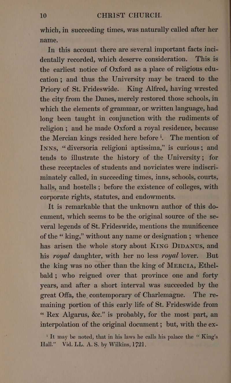which, in succeeding times, was naturally called after her name. In this account there are several important facts inci- dentally recorded, which deserve consideration. ‘This is the earliest notice of Oxford as a place of religious edu- cation; and thus the University may be traced to the Priory of St. Frideswide. King Alfred, having wrested the city from the Danes, merely restored those schools, in which the elements of grammar, or written language, had long been taught in conjunction with the rudiments of religion ; and he made Oxford a royal residence, because the Mercian kings resided here before’. ‘The mention of INNS, “diversoria religioni aptissima,” is curious; and tends to illustrate the history of the University; for these receptacles of students and noviciates were indiscri- minately called, in succeeding times, inns, schools, courts, halls, and hostells ; before the existence of colleges, with corporate rights, statutes, and endowments. It is remarkable that the unknown author of this do- cument, which seems to be the original source of the se- veral legends of St. Frideswide, mentions the munificence of the “ king,” without any name or designation ; whence has arisen the whole story about K1Inc DIDANUs, and his royal daughter, with her no less royal lover. But the king was no other than the king of MERCcIA, Ethel- bald; who reigned over that province one and forty years, and after a short interval was succeeded by the great Offa, the, contemporary of Charlemagne. The re- maining portion of this early life of St. Frideswide from « Rex Algarus, &amp;c.” is probably, for the most part, an interpolation of the original document; but, with the ex- ‘It may be noted, that in his laws he calls his palace the ‘“ King’s Hall.” Vid. LL. A.S. by Wilkins, 1721.