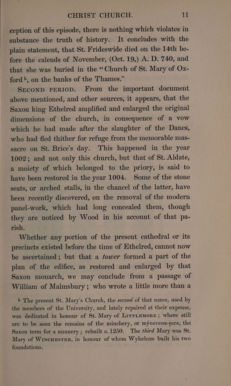 ception of this episode, there is nothing which violates in substance the truth of history. It concludes with the plain statement, that St. Frideswide died on the 14th be- fore the calends of November, (Oct. 19,) A. D. 740, and that she was buried in the “Church of St. Mary of Ox- ford *, on the banks of the Thames.” SECOND PERIOD. From the important document above mentioned, and other sources, it appears, that the Saxon king Ethelred amplified and enlarged the original dimensions of the church, in consequence of a vow which he had made after the slaughter of the Danes, who had fled thither for refuge from the memorable mas- sacre on St. Brice’s day. This happened in the year 1002; and not only this church, but that of St. Aldate, a moiety of which belonged to the priory, is said to have been restored in the year 1004. Some of the stone seats, or arched stalls, in the chancel of the latter, have been recently discovered, on the removal of the modern panel-work, which had long concealed them, though they are noticed by Wood in his account of that pa- rish. Whether any portion of the present cathedral or its precincts existed before the time of Ethelred, cannot now be ascertained; but that a tower formed a part of the plan of the edifice, as restored and enlarged by that Saxon monarch, we may conclude from a passage of William of Malmsbury ; who wrote a little more than a k The present St. Mary’s Church, the second of that name, used by the members of the University, and lately repaired at their expense, was dedicated in honour of St. Mary of Lirriemore ; where still are to be seen the remains of the minchery, or mynecena-pice, the Saxon term for a nunnery ; rebuilt c.1250. The third Mary was St. Mary of WincuzsteER, in honour of whom Wykeham built his two foundations.