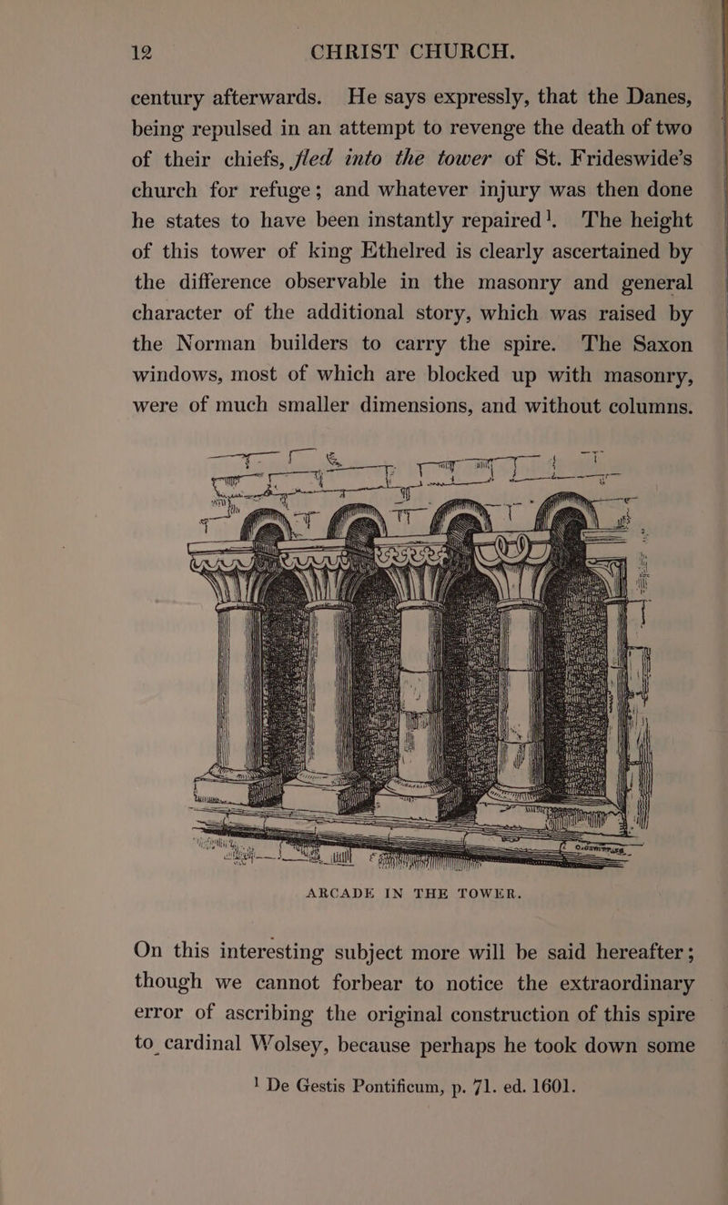 century afterwards. He says expressly, that the Danes, being repulsed in an attempt to revenge the death of two of their chiefs, fled into the tower of St. Frideswide’s church for refuge; and whatever injury was then done he states to have been instantly repaired’. The height of this tower of king Ethelred is clearly ascertained by the difference observable in the masonry and general character of the additional story, which was raised by the Norman builders to carry the spire. The Saxon windows, most of which are blocked up with masonry, were of much smaller dimensions, and without columns. ARCADE IN THE TOWER. On this interesting subject more will be said hereafter ; though we cannot forbear to notice the extraordinary error of ascribing the original construction of this spire to_cardinal Wolsey, because perhaps he took down some 1 De Gestis Pontificum, p. 71. ed. 1601.