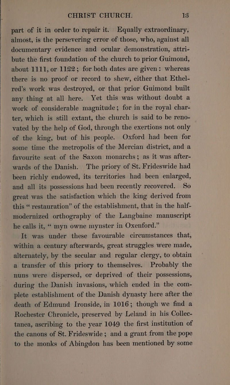 part of it in order to repair it. Equally extraordinary, almost, is the persevering error of those, who, against all documentary evidence and ocular demonstration, attri- bute the first foundation of the church to prior Guimond, about 1111, or 1122; for both dates are given: whereas there is no proof or record to shew, either that Ethel- red’s work was destroyed, or that prior Guimond built any thing at all here. Yet this was without doubt a work of considerable magnitude; for in the royal char- ter, which is still extant, the church is said to be reno- vated by the help of God, through the exertions not only of the king, but of his people. Oxford had been for some time the metropolis of the Mercian district, and a favourite seat of the Saxon monarchs; as it was after- wards of the Danish. The priory of St. Frideswide had been richly endowed, its territories had been enlarged, and all its possessions had been recently recovered. So great was the satisfaction which the king derived from this “ restauration” of the establishment, that in the half- - modernized orthography of the Langbaine manuscript he calls it, “ myn owne mynster in Oxenford.” It was under these favourable circumstances that, within a century afterwards, great struggles were made, alternately, by the secular and regular clergy, to obtain a transfer of this priory to themselves. Probably the nuns were dispersed, or deprived of their possessions, during the Danish invasions, which ended in the com- plete establishment of the Danish dynasty here after the death of Edmund Ironside, in 1016; though we find a Rochester Chronicle, preserved by Leland in his Collec- tanea, ascribing to the year 1049 the first institution of the canons of St. Frideswide; and a grant from the pope to the monks of Abingdon has been mentioned by some