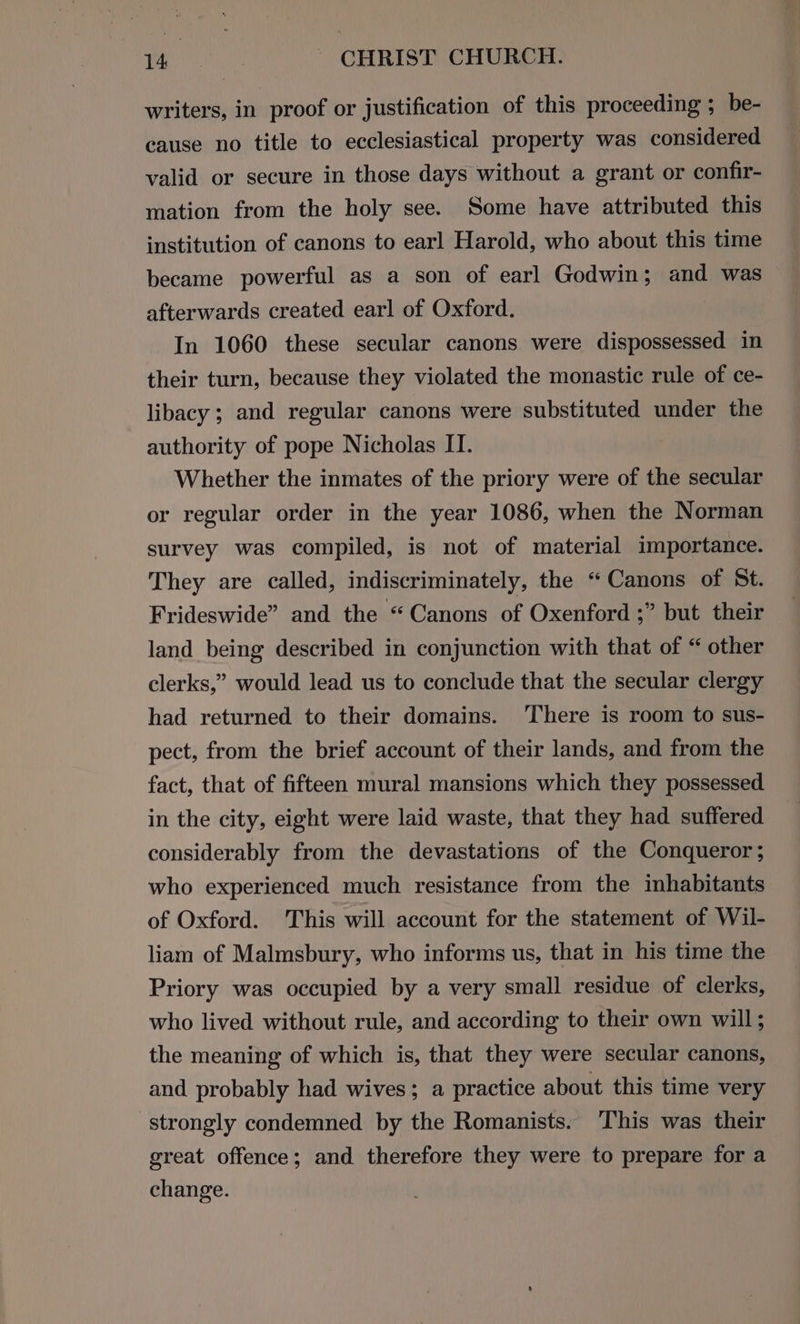 writers, in proof or justification of this proceeding ; be- cause no title to ecclesiastical property was considered valid or secure in those days without a grant or confir- mation from the holy see. Some have attributed this institution of canons to earl Harold, who about this time became powerful as a son of earl Godwin; and was afterwards created earl of Oxford. | In 1060 these secular canons were dispossessed in their turn, because they violated the monastic rule of ce- libacy ; and regular canons were substituted under the authority of pope Nicholas IT. Whether the inmates of the priory were of the secular or regular order in the year 1086, when the Norman survey was compiled, is not of material importance. They are called, indiscriminately, the “Canons of St. Frideswide” and the “Canons of Oxenford ;” but their land being described in conjunction with that of “ other clerks,” would lead us to conclude that the secular clergy had returned to their domains. ‘There is room to sus- pect, from the brief account of their lands, and from the fact, that of fifteen mural mansions which they possessed in the city, eight were laid waste, that they had suffered considerably from the devastations of the Conqueror; who experienced much resistance from the inhabitants of Oxford. This will account for the statement of Wil- liam of Malmsbury, who informs us, that in his time the Priory was occupied by a very small residue of clerks, who lived without rule, and according to their own will; the meaning of which is, that they were secular canons, and probably had wives; a practice about this time very strongly condemned by the Romanists. This was their great offence; and therefore they were to prepare for a change.
