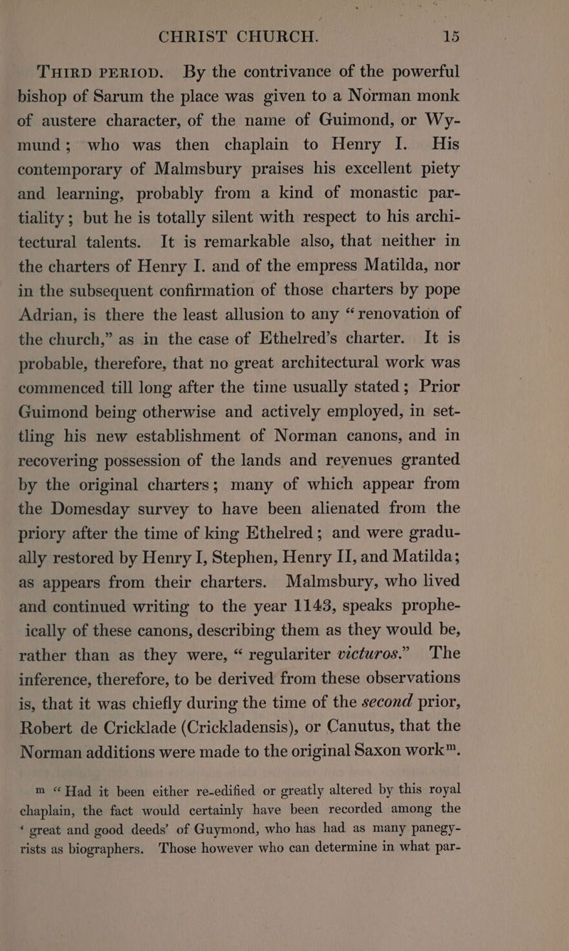 THIRD PERIOD. By the contrivance of the powerful bishop of Sarum the place was given to a Norman monk of austere character, of the name of Guimond, or Wy- mund; who was then chaplain to Henry I. His contemporary of Malmsbury praises his excellent piety and learning, probably from a kind of monastic par- tiality ; but he is totally silent with respect to his archi- tectural talents. It is remarkable also, that neither in the charters of Henry I. and of the empress Matilda, nor in the subsequent confirmation of those charters by pope Adrian, is there the least allusion to any “renovation of the church,” as in the case of Ethelred’s charter. It is probable, therefore, that no great architectural work was commenced till long after the time usually stated; Prior Guimond being otherwise and actively employed, in set- tling his new establishment of Norman canons, and in recovering possession of the lands and revenues granted by the original charters; many of which appear from the Domesday survey to have been alienated from the priory after the time of king Ethelred; and were gradu- ally restored by Henry I, Stephen, Henry II, and Matilda; as appears from their charters. Malmsbury, who lived and continued writing to the year 1143, speaks prophe- ically of these canons, describing them as they would be, rather than as they were, “ regulariter victuros.” The inference, therefore, to be derived from these observations is, that it was chiefly during the time of the second prior, Robert de Cricklade (Crickladensis), or Canutus, that the Norman additions were made to the original Saxon work”. m “Had it been either re-edified or greatly altered by this royal chaplain, the fact would certainly have been recorded among the ‘ great and good deeds’ of Guymond, who has had as many panegy- rists as biographers. Those however who can determine in what par-