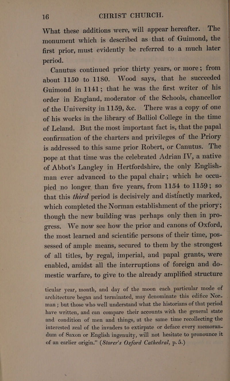 What these additions were, will appear hereafter. The monument which is described as that of Guimond, the first prior, must evidently be referred to a much later period. Canutus continued prior thirty years, or more; from about 1150 to 1180. Wood says, that he succeeded Guimond in 1141; that he was the first writer of his order in England, moderator of the Schools, chancellor of the University in 1159, &amp;c. There was a copy of one of his works in the library of Balliol College in the time of Leland. But the most important fact is, that the papal confirmation of the charters and privileges of the Priory is addressed to this same prior Robert, or Canutus. The pope at that time was the celebrated Adrian IV, a native of Abbot’s Langley in Hertfordshire, the only English- man ever advanced to the papal chair; which he occu- pied no longer than five years, from 1154 to 11593; so that this third period is decisively and distinctly marked, which completed the Norman establishment of the priory; though the new building was perhaps only then in pro- gress. We now see how the prior and canons of Oxford, the most learned and scientific persons of their time, pos- sessed of ample means, secured to them by the strongest of all titles, by regal, imperial, and papal grants, were enabled, amidst all the interruptions of foreign and do- mestic warfare, to give to the already amplified structure ticular year, month, and day of the moon each particular mode of architecture began and terminated, may denominate this edifice Nor- | man ; but those who well understand what the historians of that period have written, and can compare their accounts with the general state and condition of men and things, at the same time recollecting the interested zeal of the invaders to extirpate or deface every memoran~ dum of Saxon or English ingenuity, will not hesitate to pronounce it of an earlier origin.” (Storer’s Oxford Cathedral, p. 5.)
