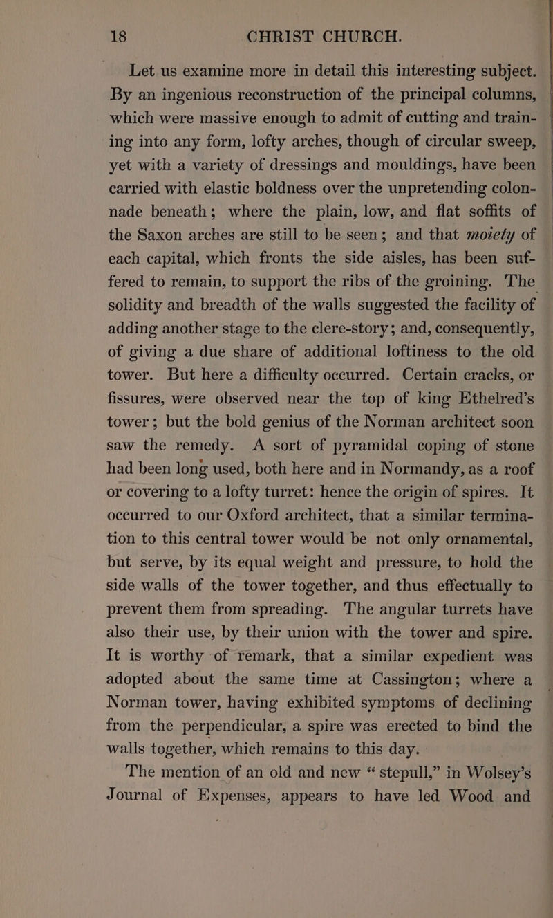 Let us examine more in detail this interesting subject. By an ingenious reconstruction of the principal columns, | which were massive enough to admit of cutting and train- * ing into any form, lofty arches, though of circular sweep, yet with a variety of dressings and mouldings, have been carried with elastic boldness over the unpretending colon- nade beneath; where the plain, low, and flat soffits of the Saxon arches are still to be seen; and that moiety of each capital, which fronts the side aisles, has been suf- fered to remain, to support the ribs of the groining. The solidity and breadth of the walls suggested the facility of adding another stage to the clere-story; and, consequently, of giving a due share of additional loftiness to the old tower. But here a difficulty occurred. Certain cracks, or fissures, were observed near the top of king Ethelred’s tower; but the bold genius of the Norman architect soon saw the remedy. A sort of pyramidal coping of stone had been long used, both here and in Normandy, as a roof or covering to a lofty turret: hence the origin of spires. It occurred to our Oxford architect, that a similar termina- tion to this central tower would be not only ornamental, but serve, by its equal weight and pressure, to hold the side walls of the tower together, and thus effectually to prevent them from spreading. The angular turrets have also their use, by their union with the tower and spire. It is worthy of remark, that a similar expedient was adopted about the same time at Cassington; where a Norman tower, having exhibited symptoms of declining from the perpendicular, a spire was erected to bind the walls together, which remains to this day. | The mention of an old and new “ stepull,” in Wolsey’s Journal of Expenses, appears to have led Wood and