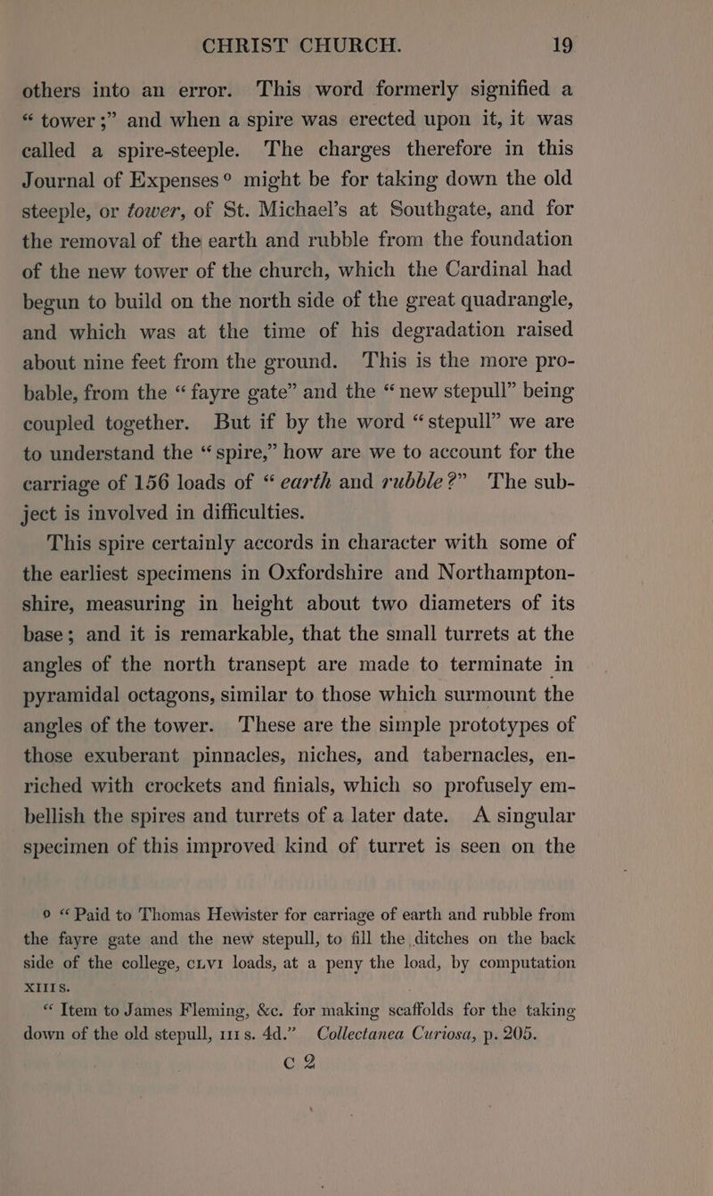 others into an error. This word formerly signified a “ tower ;” and when a spire was erected upon it, it was called a spire-steeple. The charges therefore in this Journal of Expenses® might be for taking down the old steeple, or fower, of St. Michael’s at Southgate, and for the removal of the earth and rubble from the foundation of the new tower of the church, which the Cardinal had begun to build on the north side of the great quadrangle, and which was at the time of his degradation raised about nine feet from the ground. This is the more pro- bable, from the “ fayre gate” and the “new stepull” being coupled together. But if by the word “stepull” we are to understand the “spire,” how are we to account for the carriage of 156 loads of “ earth and rubble?” The sub- ject is involved in difficulties. This spire certainly accords in character with some of the earliest specimens in Oxfordshire and Northampton- shire, measuring in height about two diameters of its base; and it is remarkable, that the small turrets at the angles of the north transept are made to terminate in pyramidal octagons, similar to those which surmount the angles of the tower. These are the simple prototypes of those exuberant pinnacles, niches, and tabernacles, en- riched with crockets and finials, which so profusely em- bellish the spires and turrets of a later date. A singular specimen of this improved kind of turret is seen on the © «Paid to Thomas Hewister for carriage of earth and rubble from the fayre gate and the new stepull, to fill the ditches on the back side of the college, civ1 loads, at a peny the load, by computation XIIIS. oO? down of the old stepull, 111s. 4d.” Collectanea Curiosa, p. 205. C2 “ Item to James Fleming, &amp;c. for making scaffolds for the taking