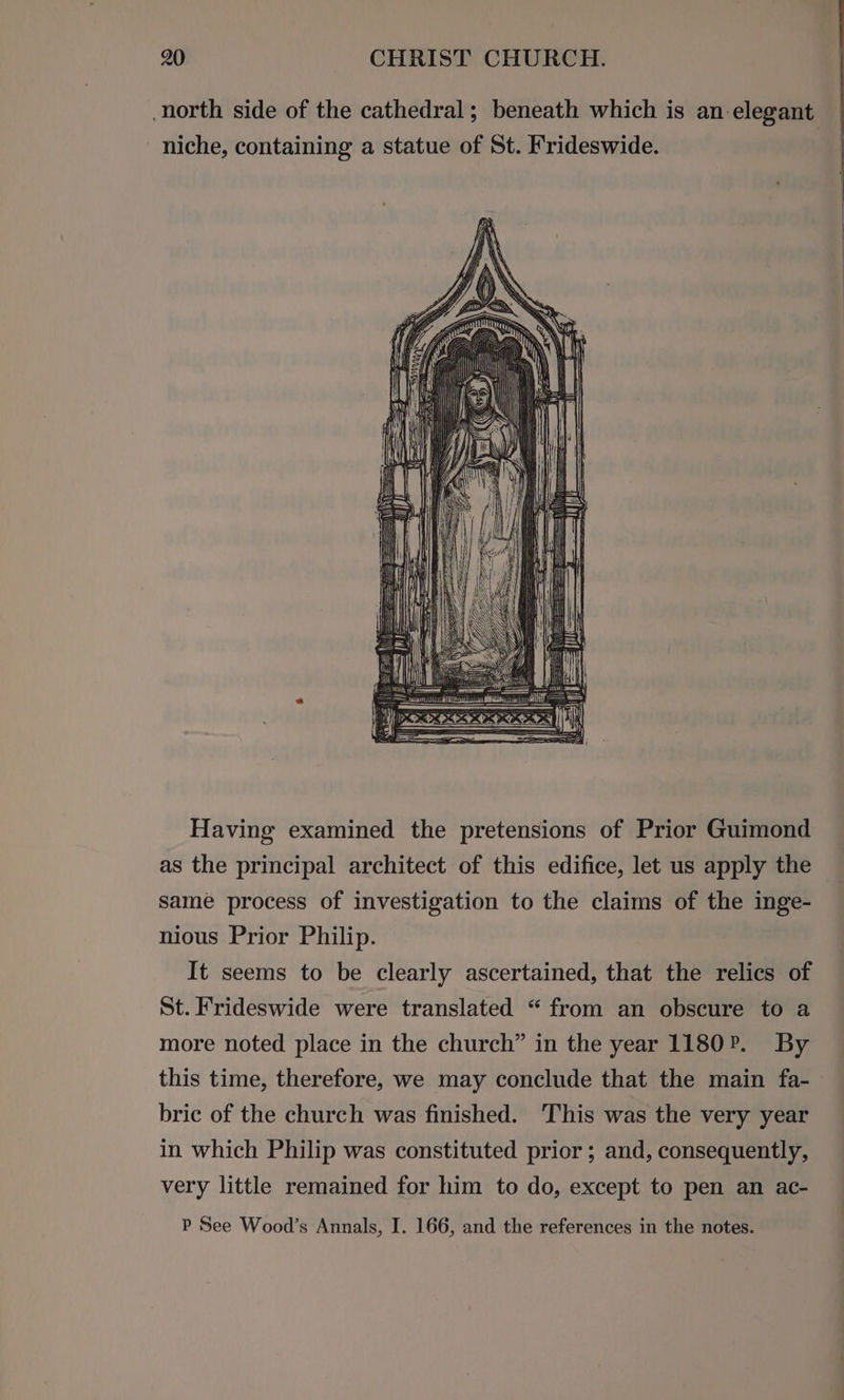 north side of the cathedral; beneath which is an elegant niche, containing a statue of St. Frideswide. Having examined the pretensions of Prior Guimond as the principal architect of this edifice, let us apply the same process of investigation to the claims of the inge- nious Prior Philip. It seems to be clearly ascertained, that the relics of St. Frideswide were translated “ from an obscure to a more noted place in the church” in the year 1180. By this time, therefore, we may conclude that the main fa- bric of the church was finished. This was the very year in which Philip was constituted prior ; and, consequently, very little remained for him to do, except to pen an ac- P See Wood’s Annals, I. 166, and the references in the notes.