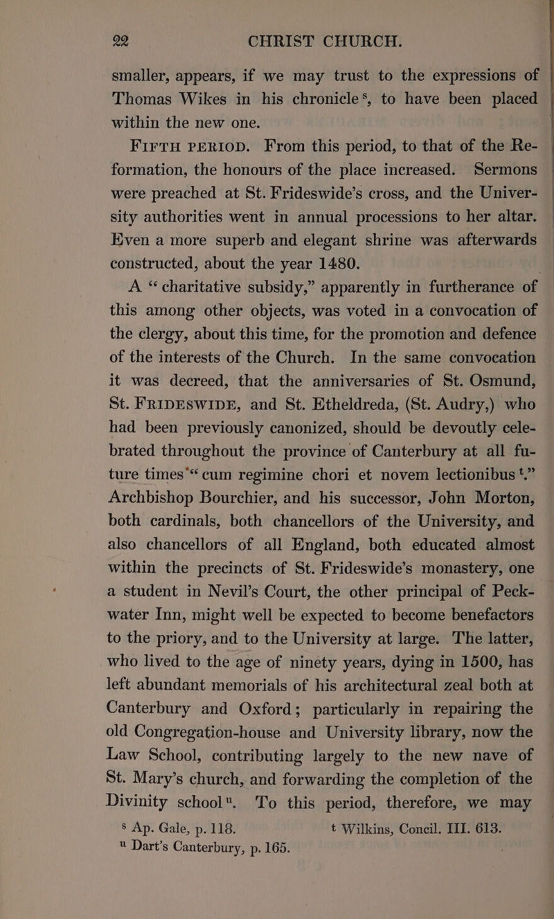 smaller, appears, if we may trust to the expressions of | Thomas Wikes in his chronicle’, to have been placed — within the new one. | FIFTH PERIOD. From this period, to that of the Re- formation, the honours of the place increased. Sermons were preached at St. Frideswide’s cross, and the Univer- sity authorities went in annual processions to her altar. Even a more superb and elegant shrine was afterwards constructed, about the year 1480. | A. “ charitative subsidy,” apparently in furtherance of this among other objects, was voted in a convocation of the clergy, about this time, for the promotion and defence of the interests of the Church. In the same convocation it was decreed, that the anniversaries of St. Osmund, St. FRIDESWIDE, and St. Etheldreda, (St. Audry,) who had been previously canonized, should be devoutly cele- brated throughout the province of Canterbury at all fu- ture times“ cum regimine chori et novem lectionibus *.” Archbishop Bourchier, and his successor, John Morton, both cardinals, both chancellors of the University, and also chancellors of all England, both educated almost within the precincts of St. Frideswide’s monastery, one a student in Nevil’s Court, the other principal of Peck- water Inn, might well be expected to become benefactors to the priory, and to the University at large. The latter, who lived to the age of ninety years, dying in 1500, has left abundant memorials of his architectural zeal both at Canterbury and Oxford; particularly in repairing the old Congregation-house and University library, now the Law School, contributing largely to the new nave of St. Mary’s church, and forwarding the completion of the Divinity school. To this period, therefore, we may 8 Ap. Gale, p. 118. t Wilkins, Concil. III. 613. « Dart’s Canterbury, p. 165. ;