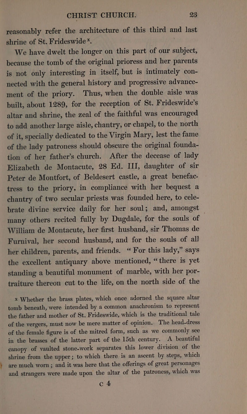 reasonably refer the architecture of this third and last shrine of St. Frideswide*. | We have dwelt the longer on this part of our subject, because the tomb of the original prioress and her parents is not only interesting in itself, but is intimately con- nected with the general history and progressive advance- ment of the priory. Thus, when the double aisle was built, about 1289, for the reception of St. Frideswide's altar and shrine, the zeal of the faithful was encouraged to add another large aisle, chantry, or chapel, to the north of it, specially dedicated to the Virgin Mary, lest the fame of the lady patroness should obscure the original founda- tion of her father’s church. After the decease of lady Elizabeth de Montacute, 28 Ed. III, daughter of sir Peter de Montfort, of Beldesert castle, a great benefac- tress to the priory, in compliance with her bequest a chantry of two secular priests was founded here, to cele- brate divine service daily for her soul; and, amongst many others recited fully by Dugdale, for the souls of | William de Montacute, her first husband, sir Thomas de Furnival, her second husband, and for the souls of all her children, parents, and friends. “ For this lady,” says the excellent antiquary above mentioned, “there is yet standing a beautiful monument of marble, with her por- traiture thereon cut to the life, on the north side of the x Whether the brass plates, which once adorned the square altar tomb beneath, were intended by a common anachronism to represent the father and mother of St. Frideswide, which is the traditional tale of the vergers, must now be mere matter of opinion. The head-dress of the female figure is of the mitred form, such as we commonly see in the brasses of the latter part of the 15th century. A. beautiful canopy of vaulted stone-work separates this lower division of the shrine from the upper; to which there is an ascent by steps, which are much worn ; and it was here that the offerings of great personages and strangers were made upon the altar of the patroness, which was c 4