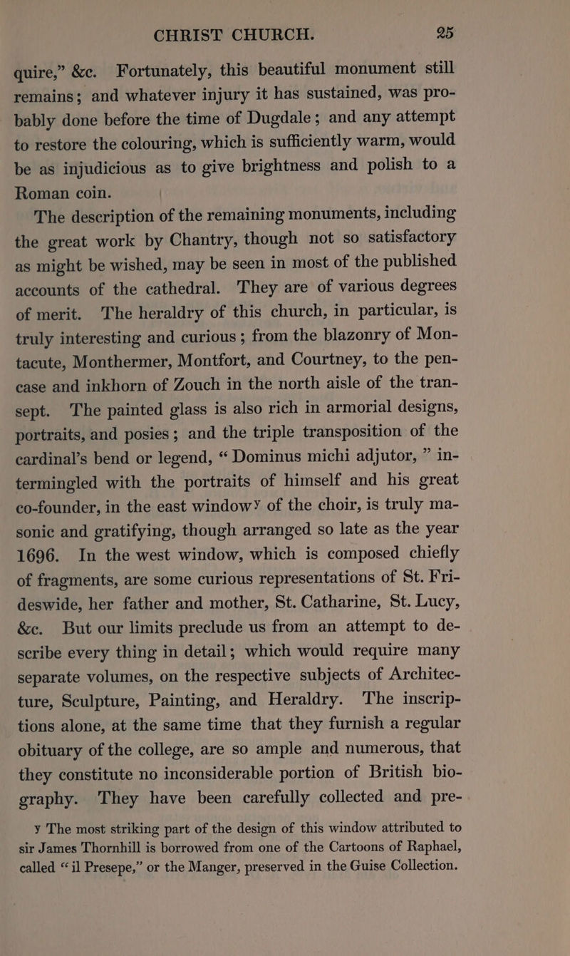 quire,” &amp;c. Fortunately, this beautiful monument still remains; and whatever injury it has sustained, was pro- bably done before the time of Dugdale; and any attempt to restore the colouring, which is sufficiently warm, would be as injudicious as to give brightness and polish to a Roman coin. The description of the remaining monuments, including the great work by Chantry, though not so satisfactory as might be wished, may be seen in most of the published accounts of the cathedral. They are of various degrees of merit. The heraldry of this church, in particular, is truly interesting and curious ; from the blazonry of Mon- tacute, Monthermer, Montfort, and Courtney, to the pen- case and inkhorn of Zouch in the north aisle of the tran- sept. The painted glass is also rich in armorial designs, portraits, and posies; and the triple transposition of the cardinal’s bend or legend, “ Dominus michi adjutor, ” in- termingled with the portraits of himself and his great co-founder, in the east window’ of the choir, is truly ma- sonic and gratifying, though arranged so late as the year 1696. In the west window, which is composed chiefly of fragments, are some curious representations of St. Fri- deswide, her father and mother, St. Catharine, St. Lucy, &amp;c. But our limits preclude us from an attempt to de- scribe every thing in detail; which would require many separate volumes, on the respective subjects of Architec- ture, Sculpture, Painting, and Heraldry. The inscrip- tions alone, at the same time that they furnish a regular obituary of the college, are so ample and numerous, that they constitute no inconsiderable portion of British bio- graphy. They have been carefully collected and pre- y The most striking part of the design of this window attributed to sir James Thornhill is borrowed from one of the Cartoons of Raphael, called “il Presepe,” or the Manger, preserved in the Guise Collection.