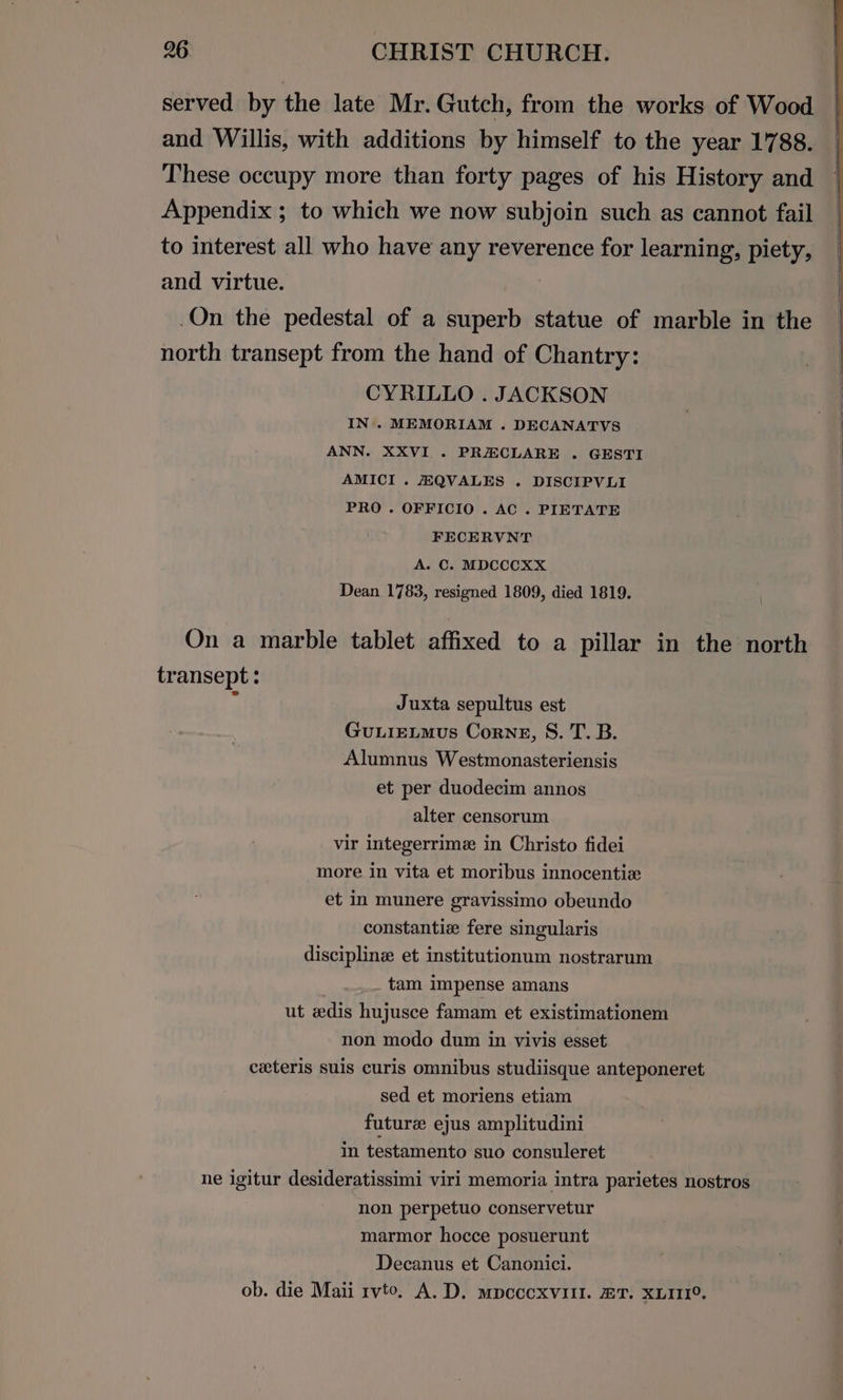 served by the late Mr. Gutch, from the works of Wood and Willis, with additions by himself to the year 1788. These occupy more than forty pages of his History and Appendix ; to which we now subjoin such as cannot fail to interest all who have any reverence for learning, piety, and virtue. .On the pedestal of a superb statue of marble in the north transept from the hand of Chantry: CYRILLO . JACKSON IN’. MEMORIAM . DECANATVS ANN. XXVI . PRECLARE . GESTI AMICI . HQVALES . DISCIPVLI PRO . OFFICIO . AC . PIETATE FECERVNT A. C. MDCCCXX Dean 1783, resigned 1809, died 1819. On a marble tablet affixed to a pillar in the north transept : . Juxta sepultus est GuLIELMus Corneg, S. T. B. Alumnus Westmonasteriensis et per duodecim annos alter censorum vir integerrime in Christo fidei more in vita et moribus innocentiz et in munere gravissimo obeundo constantiz fere singularis discipline et institutionum nostrarum tam impense amans ut dis hujusce famam et existimationem non modo dum in vivis esset ceteris suis curis omnibus studiisque anteponeret sed et moriens etiam future ejus amplitudini in testamento suo consuleret ne igitur desideratissimi viri memoria intra parietes nostros non perpetuo conservetur marmor hocce posuerunt Decanus et Canonici. ob. die Maii rvto. A.D. mpccoxvill. @T. XLII1°.