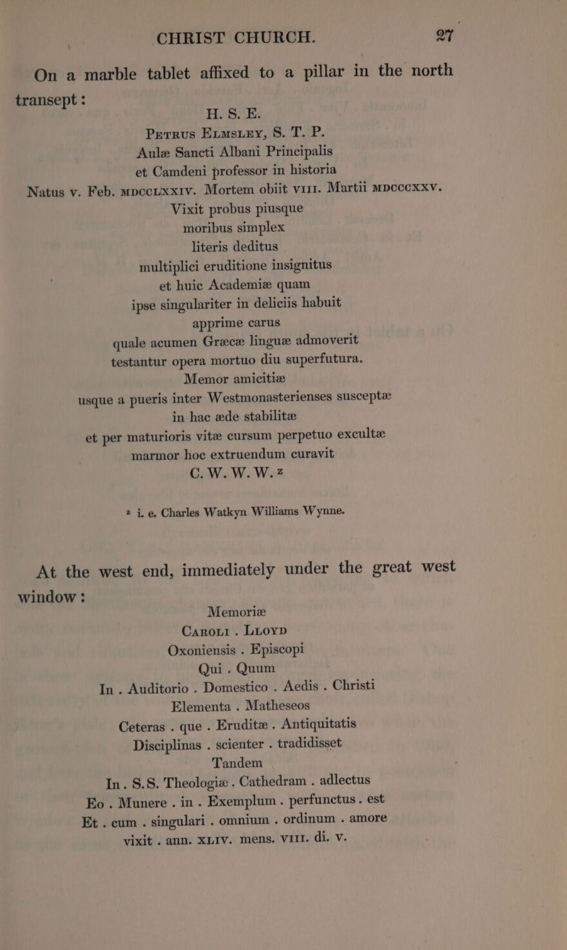 { On a marble tablet affixed to a pillar in the north transept : H. S. E. Perrus Evmstey, 8. T. P. Aule Sancti Albani Principalis et Camdeni professor in historia Natus v. Feb. mpccuxxiv. Mortem obiit vist. Martii mpcccexxv. Vixit probus piusque moribus simplex literis deditus multiplici eruditione insignitus et huic Academiz quam ipse singulariter in deliciis habuit apprime carus quale acumen Grace lingua admoverit testantur opera mortuo diu superfutura. Memor amicitiz usque a pueris inter Westmonasterienses susceptx in hac ede stabilitz et per maturioris vite cursum perpetuo excultz marmor hoc extruendum curavit C.W.W.W.2 z i.e, Charles Watkyn Williams Wynne. At the west end, immediately under the great west window : Memorize Caroui . Luoyp Oxoniensis . Episcopi Qui . Quum In . Auditorio . Domestico . Aedis . Christi Elementa . Matheseos Ceteras . que . Erudite . Antiquitatis Disciplinas . scienter . tradidisset Tandem In. §.S. Theologiz . Cathedram . adlectus Eo . Munere . in. Exemplum . perfunctus . est Et . cum . singulari . omnium . ordinum . amore