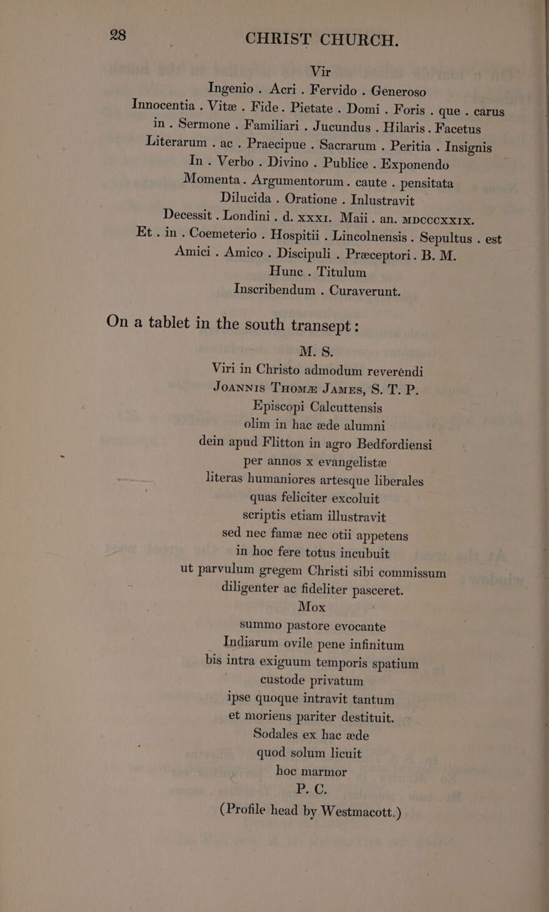 Vir Ingenio . Acri . Fervido . Generoso Innocentia . Vite . Fide. Pietate . Domi. Foris . que . carus in. Sermone . Familiari . Jucundus . Hilaris. Facetus Literarum . ac . Praecipue . Sacrarum . Peritia . Insignis In . Verbo . Divino . Publice . Exponendo Momenta. Argumentorum. caute . pensitata Dilucida . Oratione . Inlustravit — Decessit . Londini. d. xxx1. Maii. an. mpccoxxrx. Et . in . Coemeterio . Hospitii . Lincolnensis . Sepultus . est Amici . Amico . Discipuli . Preceptori. B. M. Hunc. Titulum Inscribendum . Curaverunt. On a tablet in the south transept : M. S. Viri in Christo admodum reverendi JoaANNis Toomm James, S. T. P. Episcopi Calcuttensis olim in hac ede alumni dein apud Flitton in agro Bedfordiensi per annos x evangeliste literas humaniores artesque liberales quas feliciter excoluit scriptis etiam illustravit sed nec fame nec otii appetens in hoe fere totus incubuit ut parvulum gregem Christi sibi commissum diligenter ac fideliter pasceret. Mox summo pastore evocante Indiarum ovile pene infinitum bis intra exiguum temporis spatium custode privatum ipse quoque intravit tantum et moriens pariter destituit. Sodales ex hac wede quod solum licuit hoc marmor Bs (Profile head by Westmacott.)