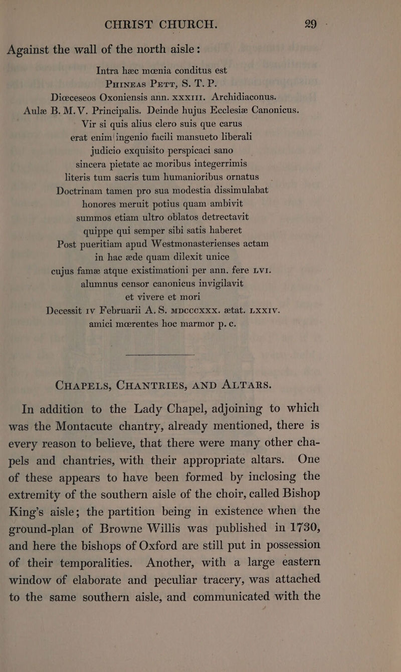 Against the wall of the north aisle: Intra hee moenia conditus est Puineas Pert, S. T. P. Diceceseos Oxoniensis ann. xxx111. Archidiaconus. Aule B.M.V. Principalis. Deinde hujus Ecclesia Canonicus. : Vir si quis alius clero suis que carus erat enim|ingenio facili mansueto liberali judicio exquisito perspicaci sano sincera pietate ac moribus integerrimis literis tum sacris tum humanioribus ornatus Doctrinam tamen pro sua modestia dissimulabat honores meruit potius quam ambivit summos etiam ultro oblatos detrectavit quippe qui semper sibi satis haberet Post pueritiam apud Westmonasterienses actam in hac ede quam dilexit unice cujus fame atque existimationi per ann. fere LVI. alumnus censor canonicus invigilavit et vivere et mori Decessit 1v Februarii A. S. mpcccxxx. etat. LXXIV. amici moerentes hoc marmor p. c¢. CHAPELS, CHANTRIES, AND ALTARS. In addition to the Lady Chapel, adjoining to which was the Montacute chantry, already mentioned, there is every reason to believe, that there were many other cha- pels and chantries, with their appropriate altars. One of these appears to have been formed by inclosing the extremity of the southern aisle of the choir, called Bishop King’s aisle; the partition being in existence when the ground-plan of Browne Willis was published in 1730, and here the bishops of Oxford are still put in possession of their temporalities. Another, with a large eastern window of elaborate and peculiar tracery, was attached. to the same southern aisle, and communicated with the
