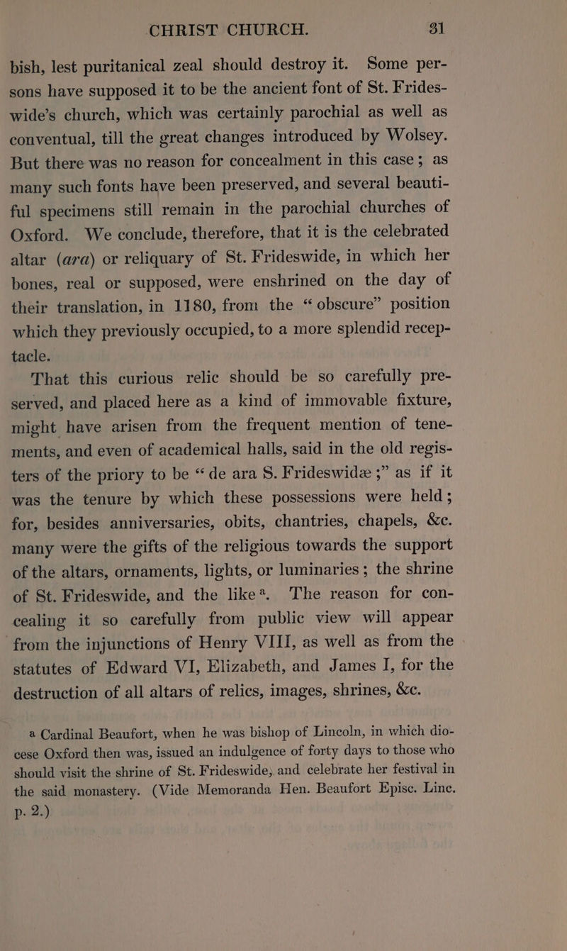 bish, lest puritanical zeal should destroy it. Some per- sons have supposed it to be the ancient font of St. Frides- wide’s church, which was certainly parochial as well as conventual, till the great changes introduced by Wolsey. But there was no reason for concealment in this case; as many such fonts have been preserved, and several beauti- ful specimens still remain in the parochial churches of Oxford. We conclude, therefore, that it is the celebrated altar (ara) or reliquary of St. Frideswide, in which her bones, real or supposed, were enshrined on the day of their translation, in 1180, from the “ obscure” position which they previously occupied, to a more splendid recep- tacle. That this curious relic should be so carefully pre- served, and placed here as a kind of immovable fixture, might have arisen from the frequent mention of tene- ments, and even of academical halls, said in the old regis- ters of the priory to be “de ara S. Frideswide ;” as if it was the tenure by which these possessions were held; for, besides anniversaries, obits, chantries, chapels, &amp;e. many were the gifts of the religious towards the support of the altars, ornaments, lights, or luminaries; the shrine of St. Frideswide, and the like*. The reason for con- cealing it so carefully from public view will appear from the injunctions of Henry VIII, as well as from the | statutes of Edward VI, Elizabeth, and James I, for the destruction of all altars of relics, images, shrines, &amp;c. a Cardinal Beaufort, when he was bishop of Lincoln, in which dio- cese Oxford then was, issued an indulgence of forty days to those who should visit the shrine of St. Frideswide; and celebrate her festival in the said monastery. (Vide Memoranda Hen. Beaufort Epise. Linc. p- 2.)