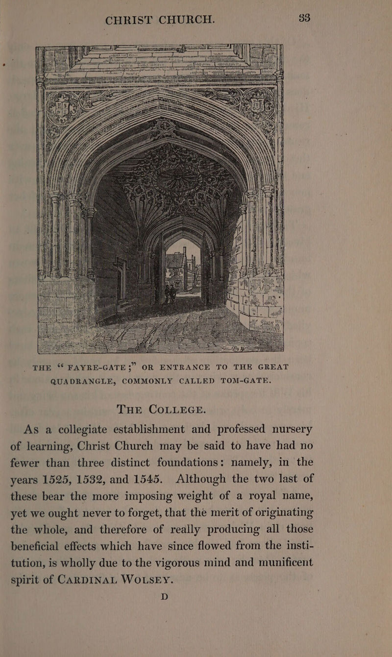 THE ‘* FAYRE-GATE3;” OR ENTRANCE TO THE GREAT QUADRANGLE, COMMONLY CALLED TOM-GATE, THE COLLEGE. As a collegiate establishment and professed nursery of learning, Christ Church may be said to have had no fewer than three distinct foundations: namely, in the years 1525, 1532, and 1545. Although the two last of these bear the more imposing weight of a royal name, yet we ought never to forget, that the merit of originating the whole, and therefore of really producing all those beneficial effects which have since flowed from the insti- tution, is wholly due to the vigorous mind and munificent spirit of CARDINAL WOLSEY. D