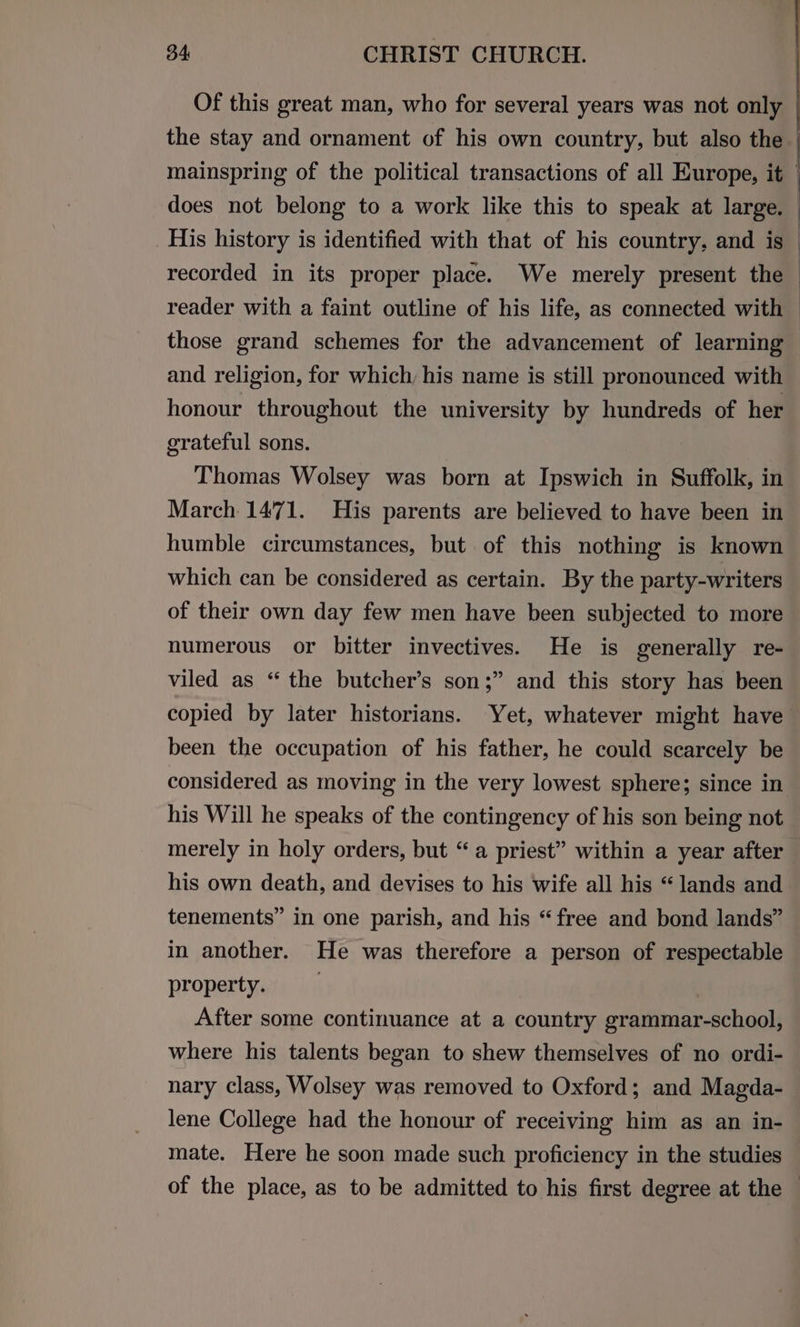 Of this great man, who for several years was not only : the stay and ornament of his own country, but also the mainspring of the political transactions of all Europe, it : does not belong to a work like this to speak at large. — His history is identified with that of his country, and is — recorded in its proper place. We merely present the reader with a faint outline of his life, as connected with — those grand schemes for the advancement of learning and religion, for which, his name is still pronounced with honour throughout the university by hundreds of her grateful sons. Thomas Wolsey was born at Ipswich in Suffolk, in March 1471. His parents are believed to have been in humble circumstances, but of this nothing is known which can be considered as certain. By the party-writers of their own day few men have been subjected to more numerous or bitter invectives. He is generally re- viled as “ the butcher’s son;” and this story has been copied by later historians. Yet, whatever might have been the occupation of his father, he could scarcely be considered as moving in the very lowest sphere; since in his Will he speaks of the contingency of his son being not merely in holy orders, but “a priest” within a year after his own death, and devises to his wife all his “lands and tenements” in one parish, and his “free and bond lands” in another. He was therefore a person of respectable property. . After some continuance at a country grammar-school, where his talents began to shew themselves of no ordi- nary class, Wolsey was removed to Oxford; and Magda- lene College had the honour of receiving him as an in- mate. Here he soon made such proficiency in the studies of the place, as to be admitted to his first degree at the ©