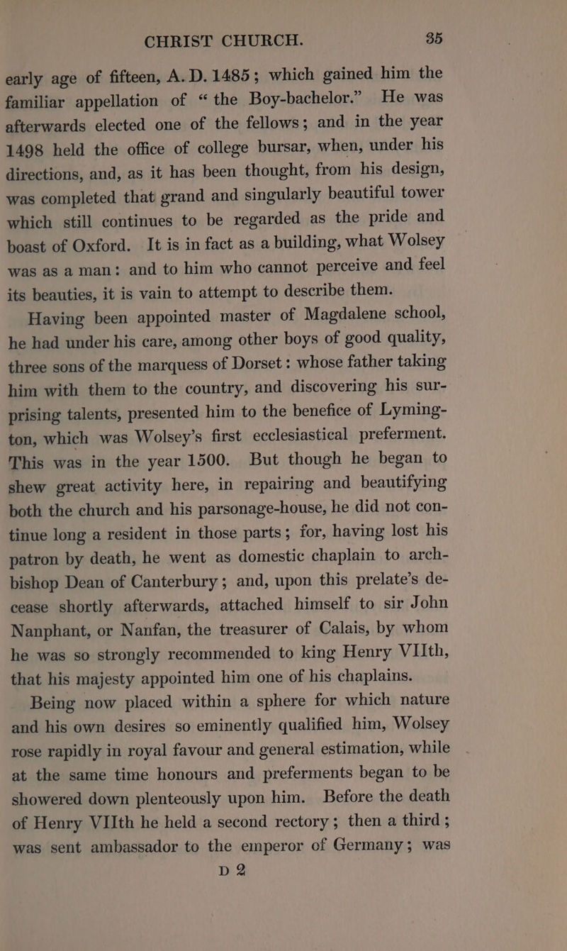 early age of fifteen, A.D. 1485; which gained him the familiar appellation of “ the Boy-bachelor.” He was afterwards elected one of the fellows; and in the year 1498 held the office of college bursar, when, under his directions, and, as it has been thought, from his design, was completed that grand and singularly beautiful tower which still continues to be regarded as the pride and boast of Oxford. It is in fact as a building, what Wolsey was as a man: and to him who cannot perceive and feel its beauties, it is vain to attempt to describe them. Having been appointed master of Magdalene school, he had under his care, among other boys of good quality, three sons of the marquess of Dorset : whose father taking him with them to the country, and discovering his sur- prising talents, presented him to the benefice of Lyming- ton, which was Wolsey’s first ecclesiastical preferment. This was in the year 1500. But though he began to shew great activity here, in repairing and beautifying both the church and his parsonage-house, he did not con- tinue long a resident in those parts; for, having lost his patron by death, he went as domestic chaplain to arch- bishop Dean of Canterbury ; and, upon this prelate’s de- cease shortly afterwards, attached himself to sir John Nanphant, or Nanfan, the treasurer of Calais, by whom he was so strongly recommended to king Henry VIIth, that his majesty appointed him one of his chaplains. Being now placed within a sphere for which nature and his own desires so eminently qualified him, Wolsey rose rapidly in royal favour and general estimation, while at the same time honours and preferments began to be showered down plenteously upon him. Before the death of Henry VIIth he held a second rectory ; then a third ; was sent ambassador to the emperor of Germany; was D2