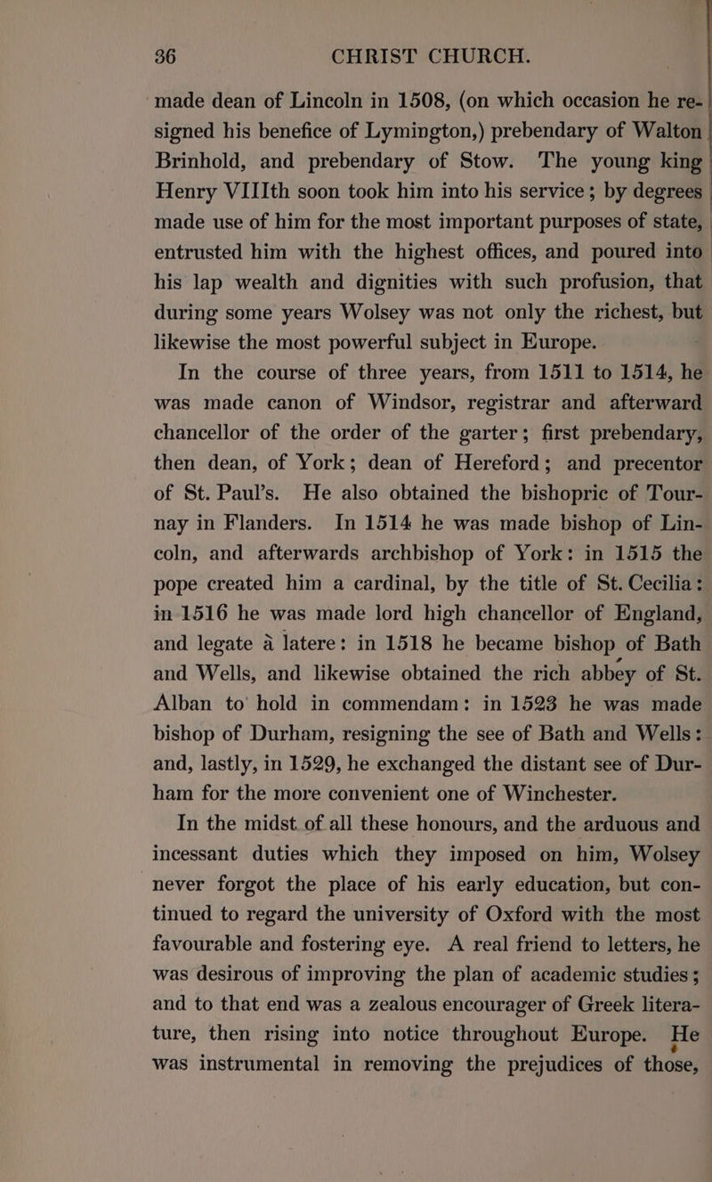 ‘made dean of Lincoln in 1508, (on which occasion he re- | signed his benefice of Lymington,) prebendary of Walton | Brinhold, and prebendary of Stow. The young king Henry VIIIth soon took him into his service; by degrees | made use of him for the most important purposes of state, _ entrusted him with the highest offices, and poured into his lap wealth and dignities with such profusion, that during some years Wolsey was not only the richest, but likewise the most powerful subject in Europe. In the course of three years, from 1511 to 1514, he was made canon of Windsor, registrar and afterward chancellor of the order of the garter; first prebendary, then dean, of York; dean of Hereford; and precentor of St. Paul’s. He also obtained the bishopric of Tour- nay in Flanders. In 1514 he was made bishop of Lin- coln, and afterwards archbishop of York: in 1515 the pope created him a cardinal, by the title of St. Cecilia: in 1516 he was made lord high chancellor of England, and legate a latere: in 1518 he became bishop of Bath and Wells, and likewise obtained the rich abbey of St. Alban to’ hold in commendam: in 1523 he was made bishop of Durham, resigning the see of Bath and Wells: and, lastly, in 1529, he exchanged the distant see of Dur- ham for the more convenient one of Winchester. In the midst. of all these honours, and the arduous and incessant duties which they imposed on him, Wolsey never forgot the place of his early education, but con- tinued to regard the university of Oxford with the most favourable and fostering eye. A real friend to letters, he was desirous of improving the plan of academic studies ; and to that end was a zealous encourager of Greek litera- ture, then rising into notice throughout Europe. He was instrumental in removing the prejudices of those,