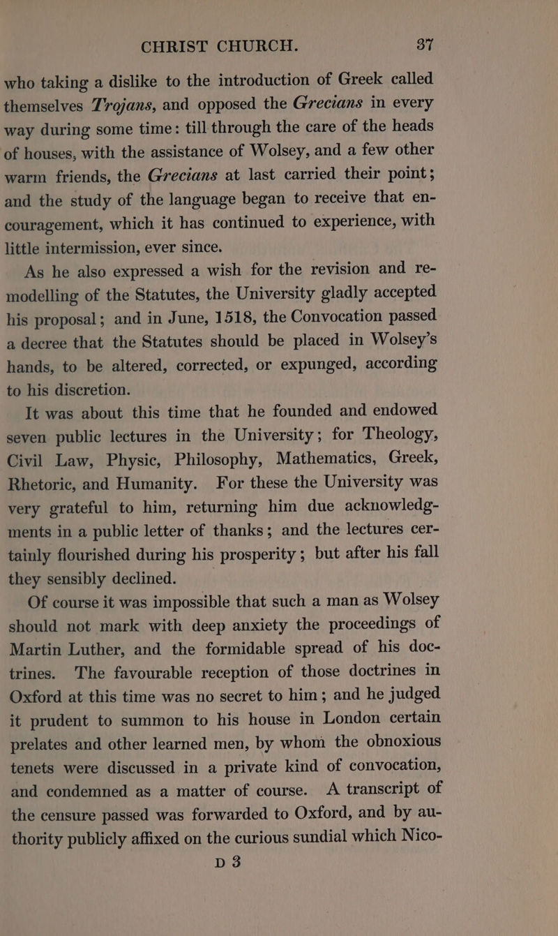 who taking a dislike to the introduction of Greek called themselves Tvojans, and opposed the Grecians in every way during some time: till through the care of the heads of houses, with the assistance of Wolsey, and a few other warm friends, the Grecians at last carried their point; and the study of the language began to receive that en- couragement, which it has continued to experience, with little intermission, ever since. As he also expressed a wish for the revision and re- modelling of the Statutes, the University gladly accepted his proposal; and in June, 1518, the Convocation passed. a decree that the Statutes should be placed in Wolsey’s hands, to be altered, corrected, or expunged, according to his discretion. It was about this time that he founded and endowed seven public lectures in the University; for Theology, Civil Law, Physic, Philosophy, Mathematics, Greek, Rhetoric, and Humanity. For these the University was very grateful to him, returning him due acknowledg- ments in a public letter of thanks; and the lectures cer- tainly flourished during his prosperity ; but after his fall they sensibly declined. Of course it was impossible that such a man as Wolsey should not mark with deep anxiety the proceedings of Martin Luther, and the formidable spread of his doc- trines. The favourable reception of those doctrines in Oxford at this time was no secret to him; and he judged it prudent to summon to his house in London certain prelates and other learned men, by whom the obnoxious tenets were discussed in a private kind of convocation, and condemned as a matter of course. A transcript of the censure passed was forwarded to Oxford, and by au- thority publicly affixed on the curious sundial which Nico- D3