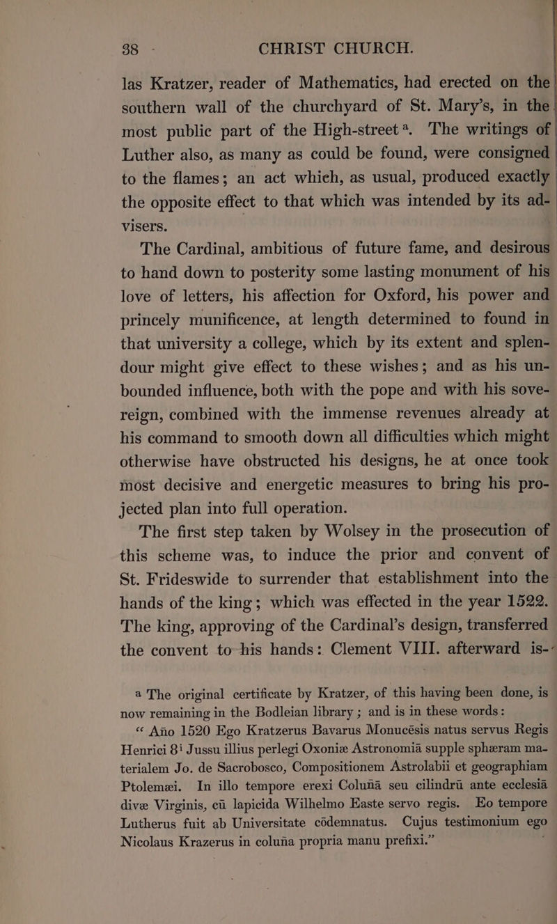 ran Bish CHRIST CHURCH. las Kratzer, reader of Mathematics, had erected on the southern wall of the churchyard of St. Mary’s, in the most public part of the High-street*. The writings of | Luther also, as many as could be found, were consigned | to the flames; an act which, as usual, produced exactly the opposite effect to that which was intended by its ad- visers. | The Cardinal, ambitious of future fame, and desirous to hand down to posterity some lasting monument of his love of letters, his affection for Oxford, his power and princely munificence, at length determined to found in that university a college, which by its extent and splen- dour might give effect to these wishes; and as his un- bounded influence, both with the pope and with his sove- reign, combined with the immense revenues already at his command to smooth down all difficulties which might otherwise have obstructed his designs, he at once took most decisive and energetic measures to bring his pro- jected plan into full operation. The first step taken by Wolsey in the prosecution of this scheme was, to induce the prior and convent of St. Frideswide to surrender that establishment into the hands of the king; which was effected in the year 1522. The king, approving of the Cardinal’s design, transferred the convent to-his hands: Clement VIII. afterward is-- a The original certificate by Kratzer, of this having been done, is now remaining in the Bodleian library ; and is in these words : «< Ano 1520 Ego Kratzerus Bavarus Monucésis natus servus Regis Henrici 8i Jussu illius perlegi Oxonie Astronomia supple spheram ma- terialem Jo. de Sacrobosco, Compositionem Astrolabii et geographiam Ptolemexi. In illo tempore erexi Coluna seu cilindri ante ecclesia dive Virginis, ci lapicida Wilhelmo Easte servo regis. Eo tempore Lutherus fuit ab Universitate codemnatus. Cujus testimonium ego Nicolaus Krazerus in colufia propria manu prefixi.” ;