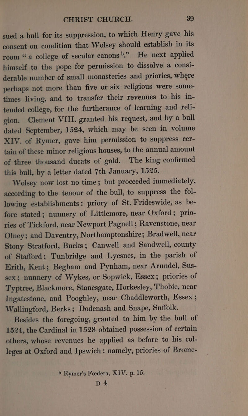 sued a bull for its suppression, to which Henry gave his consent on condition that Wolsey should establish in its room “a college of secular canons b” He next applied himself to the pope for permission to dissolve a consi- derable number of small monasteries and priories, where perhaps not more than five or six religious were some- times living, and to transfer their revenues to his in- tended college, for the furtherance of learning and reli- gion, Clement VIII. granted his request, and by a bull dated September, 1524, which may be seen in volume XIV. of Rymer, gave him permission to suppress cer- tain of these minor religious houses, to the annual amount of three thousand ducats of gold. The king confirmed this bull, by a letter dated “th January, 1525. Wolsey now lost no time; but proceeded immediately, according to the tenour of the bull, to suppress the fol- lowing establishments: priory of St. Frideswide, as be- fore stated; nunnery of Littlemore, near Oxford; prio- ries of Tickford, near Newport Pagnell; Ravenstone, near Olney; and Daventry, Northamptonshire; Bradwell, near Stony Stratford, Bucks; Canwell and Sandwell, county of Stafford; Tunbridge and Lyesnes, in the parish of Erith, Kent; Begham and Pynham, near Arundel, Sus- sex; nunnery of Wykes, or Sopwick, Essex; priories of Typtree, Blackmore, Stanesgate, Horkesley, Thobie, near Ingatestone, and Pooghley, near Chaddleworth, Essex ; Wallingford, Berks; Dodenash and Snape, Suffolk. Besides the foregoing, granted to him by the bull of 1524, the Cardinal in 1528 obtained possession of certain others, whose revenues he applied as before to his col- leges at Oxford and Ipswich: namely, priories of Brome- b Rymer’s Foedera, XIV. p. 15. D 4