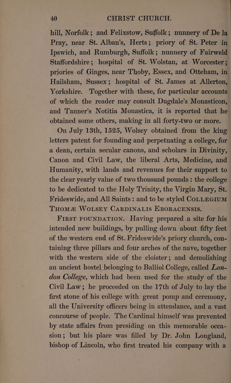 : hill, Norfolk; and Felixstow, Suffollk; nunnery of De la Pray, near St. Alban’s, Herts; priory of St. Peter in Ipswich, and Rumburgh, Suffolk; nunnery of Fairweld Staffordshire; hospital of St. Wolstan, at Worcester ; priories of Ginges, near Thoby, Essex, and Otteham, in Hailsham, Sussex; hospital of St. James at Allerton, Yorkshire. Together with these, for particular accounts of which the reader may consult Dugdale’s Monasticon, and Tanner’s Notitia Monastica, it is reported that he obtained some others, making in all forty-two or more. On July 13th, 1525, Wolsey obtained from the king letters patent for founding and perpetuating a college, for a dean, certain secular canons, and scholars in Divinity, Canon and Civil Law, the liberal Arts, Medicine, and Humanity, with lands and revenues for their support to the clear yearly value of two thousand pounds: the college to be dedicated to the Holy Trinity, the Virgin Mary, St. Frideswide, and All Saints: and to be styled COLLEGIUM THOMZ WOLSEY CARDINALIS HBORACENSIS. FIRST FOUNDATION. Having prepared a site for his intended new buildings, by pulling down about fifty feet of the western end of St. Frideswide’s priory church, con-_ taining three pillars and four arches of the nave, together with the western side of the cloister; and demolishing an ancient hostel belonging to Balliol College, called Lon- don College, which had been used for the study of the Civil Law; he proceeded on the 17th of July to lay the first stone of his college with great pomp and ceremony, all the University officers being in attendance, and a vast concourse of people. The Cardinal himself was prevented by state affairs from presiding on this memorable occa- sion; but his place was filled by Dr. John Longland, bishop of Lincoln, who first treated his company with a