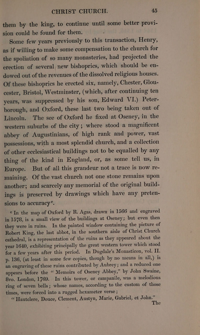 them by the king, to continue until some better provi- sion could be found for them. | Some few years previously to this transaction, Henry, as if willing to make some compensation to the church for the spoliation of so many monasteries, had projected the erection of several, new bishoprics, which should be en- dowed out of the revenues of the dissolved religious houses. Of these bishoprics he erected six, namely, Chester, Glou- cester, Bristol, Westminster, (which, after continuing ten years, was suppressed by his son, Edward VI.) Peter- borough, and Oxford, these last two being taken out of Lincoln. The see of Oxford he fixed at Oseney, in the western suburbs of the city; where stood a magnificent abbey of Augustinians, of high rank and power, vast possessions, with a most splendid church, and a collection of other ecclesiastical buildings not to be equalled by any thing of the kind in England, or, as some tell us, in Europe. But of all this grandeur not a trace is now re- maining. Of the vast church not one stone remains upon another; and scarcely any memorial of the original build- ings is preserved by drawings which have any preten- sions to accuracy *. €In the map of Oxford by R. Agas, drawn in 1566 and engraved in 1578, is a small view of the buildings at Oseney; but even then they were in ruins. In the painted window containing the picture of Robert King, the last abbot, in the southern aisle of Christ Church cathedral, is a representation of the ruins as they appeared about the year 1640, exhibiting principally the great western tower which stood for a few years after this period. In Dugdale’s Monasticon, vol. IT. p- 136, (at least in some few copies, though by no means in all,) 1s an engraving of these ruins contributed by Aubrey ; and a reduced one appears before the “ Memoirs of Oseney Abbey,” by John Swaine, 8vo. London, 1769. In this tower, or campanile, was a melodious ring of seven bells; whose names, according to the custom of those times, were forced into a rugged hexameter verse ; “‘ Hautclere, Douce, Clement, Austyn, Marie, Gabriel, et John.” The