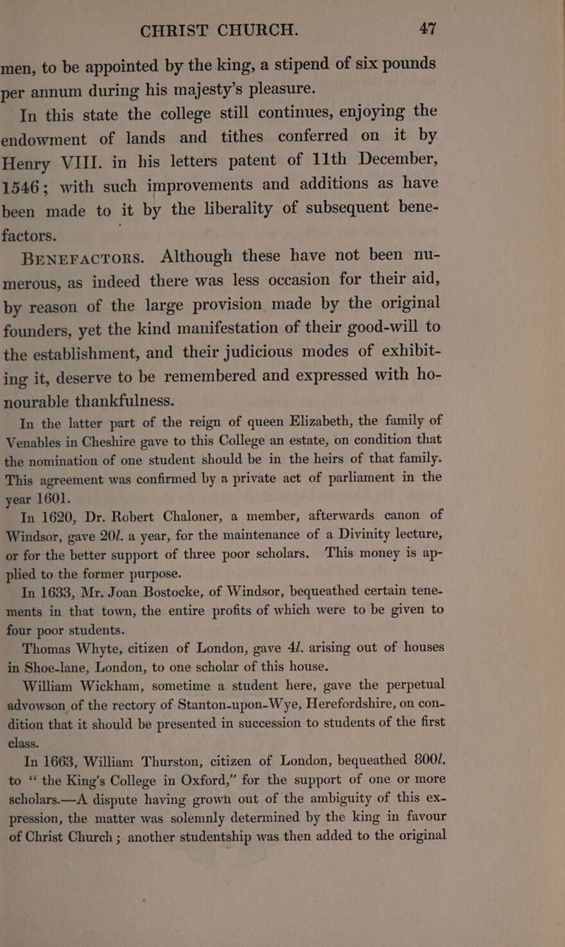 men, to be appointed by the king, a stipend of six pounds per annum during his majesty’s pleasure. ‘In this state the college still continues, enjoying the endowment of lands and tithes conferred on it by Henry VIII. in his letters patent of 11th December, 1546; with such improvements and additions as have been made to it by the liberality of subsequent bene- factors. Beneractors. Although these have not been nu- merous, as indeed there was less occasion for their aid, by reason of the large provision made by the original founders, yet the kind manifestation of their good-will to the establishment, and their judicious modes of exhibit- ing it, deserve to be remembered and expressed with ho- nourable thankfulness. In the latter part of the reign of queen Elizabeth, the family of Venables in Cheshire gave to this College an estate, on condition that the nomination of one student should be in the heirs of that family. This agreement was confirmed by a private act of parliament in the year 1601. In 1620, Dr. Robert Chaloner, a member, afterwards canon of Windsor, gave 20/. a year, for the maintenance of a Divinity lecture, or for the better support of three poor scholars. This money is ap- plied to the former purpose. In 1633, Mr. Joan Bostocke, of Windsor, bequeathed certain tene- ments in that town, the entire profits of which were to be given to four poor students. Thomas Whyte, citizen of London, gave 4]. arising out of houses in Shoe-lane, London, to one scholar of this house. William Wickham, sometime a student here, gave the perpetual advowson of the rectory of Stanton-upon-Wye, Herefordshire, on con- dition that it should be presented in succession to students of the first class. In 1663, William Thurston, citizen of London, bequeathed 800/. to “ the King’s College in Oxford,” for the support of one or more scholars.—A dispute having grown out of the ambiguity of this ex- pression, the matter was solemnly determined by the king in favour of Christ Church ; another studentship was then added to the original