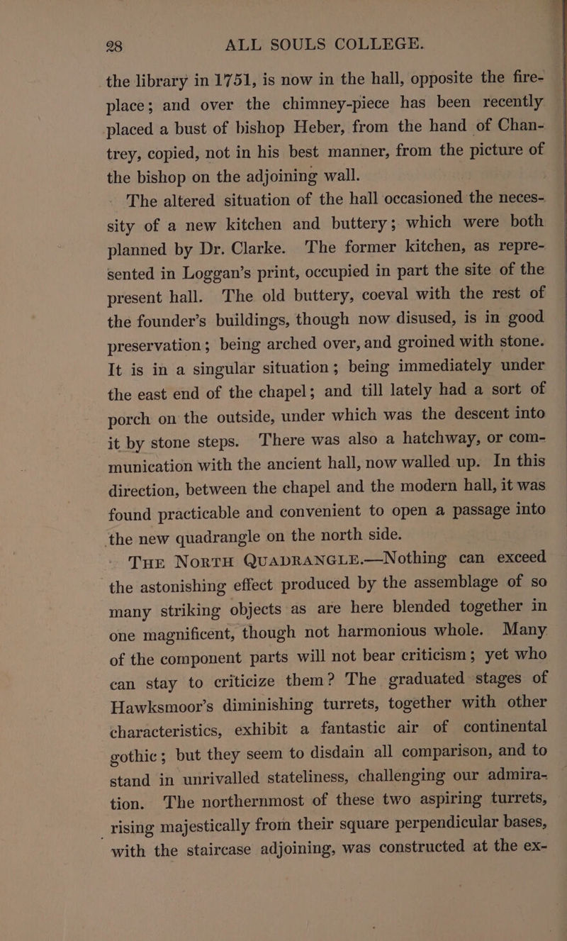 the library in 1751, is now in the hall, opposite the fire- place; and over the chimney-piece has been recently placed a bust of bishop Heber, from the hand of Chan- trey, copied, not in his best manner, from the picture of the bishop on the adjoining wall. The altered situation of the hall occasioned she neces- sity of a new kitchen and buttery; which were both planned by Dr. Clarke. The former kitchen, as repre- sented in Loggan’s print, occupied in part the site of the present hall. The old buttery, coeval with the rest of the founder’s buildings, though now disused, is in good preservation; being arched over, and groined with stone. It is in a singular situation; being immediately under the east end of the chapel; and till lately had a sort of porch on the outside, under which was the descent into it by stone steps. There was also a hatchway, or com- munication with the ancient hall, now walled up. In this direction, between the chapel and the modern hall, it was found practicable and convenient to open a passage into ‘the new quadrangle on the north side. THe NorrH QuADRANGLE.—Nothing can exceed ‘the astonishing effect produced by the assemblage of so many striking objects as are here blended together in one magnificent, though not harmonious whole. Many of the component parts will not bear criticism; yet who can stay to criticize them? The graduated stages of Hawksmoor’s diminishing turrets, together with other characteristics, exhibit a fantastic air of continental gothic; but they seem to disdain all comparison, and to stand in unrivalled stateliness, challenging our admira- tion. ‘The northernmost of these two aspiring turrets, _rising majestically from their square perpendicular bases, with the staircase adjoining, was constructed at the ex-