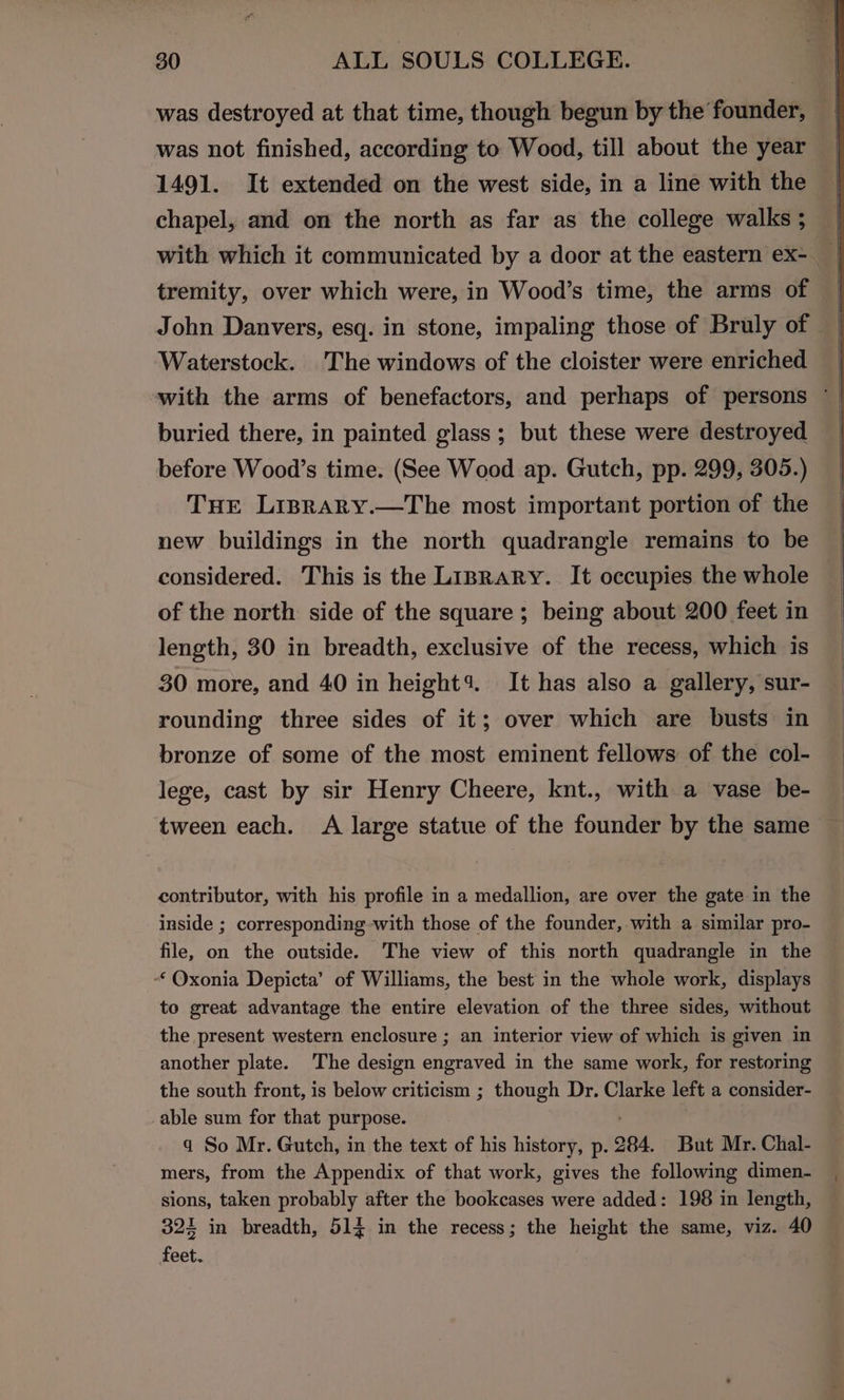 was destroyed at that time, though begun by the founder, was not finished, according to Wood, till about the year 1491. It extended on the west side, in a line with the chapel, and on the north as far as the college walks ; tremity, over which were, in Wood’s time, the arms of Waterstock. The windows of the cloister were enriched with the arms of benefactors, and perhaps of persons ~ buried there, in painted glass; but these were destroyed before Wood’s time. (See Wood ap. Gutch, pp. 299, 305.) THE Lisrary.—The most important portion of the new buildings in the north quadrangle remains to be considered. This is the LiBRaRyY. It occupies the whole of the north side of the square; being about 200 feet in length, 30 in breadth, exclusive of the recess, which is 30 more, and 40 in height4. It has also a gallery, sur- rounding three sides of it; over which are busts in bronze of some of the most eminent fellows of the col- lege, cast by sir Henry Cheere, knt., with a vase be- tween each. A large statue of the founder by the same contributor, with his profile in a medallion, are over the gate in the inside ; corresponding with those of the founder, with a similar pro- file, on the outside. The view of this north quadrangle in the “‘ Oxonia Depicta’ of Williams, the best in the whole work, displays to great advantage the entire elevation of the three sides, without the present western enclosure ; an interior view of which is given in another plate. The design engraved in the same work, for restoring the south front, is below criticism ; though Dr. Clarke left a consider- able sum for that purpose. a So Mr. Gutch, in the text of his history, p. 284. But Mr. Chal- mers, from the Appendix of that work, gives the following dimen- sions, taken probably after the bookcases were added: 198 in length, 324 in breadth, 514 in the recess; the height the same, viz. 40 feet.