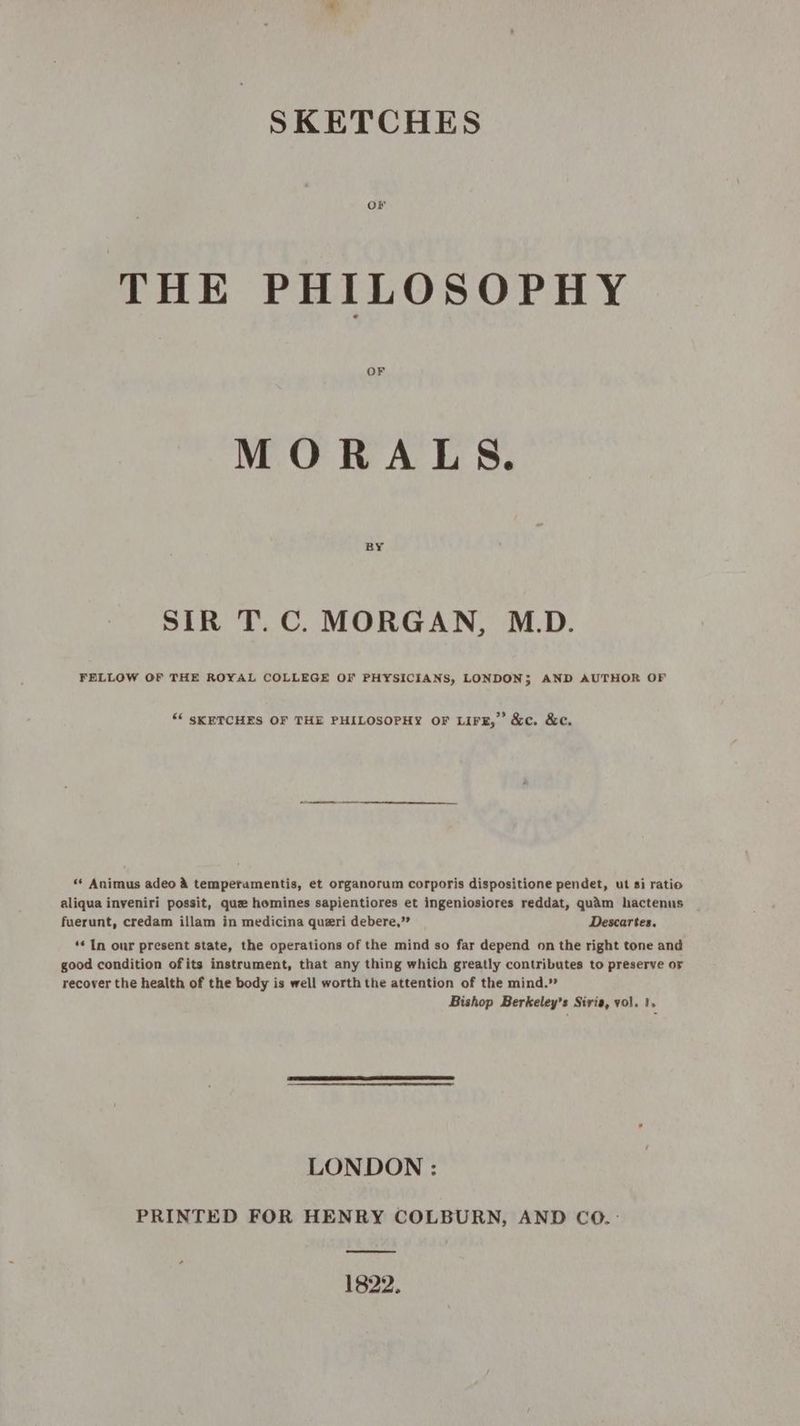 or THE PHILOSOPHY OF MORALS. BY SIR T.C. MORGAN, M.D. FELLOW OF THE ROYAL COLLEGE OF PHYSICIANS, LONDONS AND AUTHOR OF “‘ SKETCHES OF THE PHILOSOPHY OF LIFE, &c. &c. «* Animus adeo A tempetumentis, et organorum corporis dispositione pendet, ut si ratio aliqua inveniri possit, que homines sapientiores et ingeniosiores reddat, quam hactenus fuerunt, credam illam in medicina queri debere,” Descartes. ‘* In our present state, the operations of the mind so far depend on the right tone and good condition ofits instrument, that any thing which greatly contributes to preserve or recover the health of the body is well worth the attention of the mind.” Bishop Berkeley’s Siria, vol. 1. LONDON : PRINTED FOR HENRY COLBURN, AND CO. : 1822.